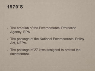 1970’S
• The creation of the Environmental Protection
Agency, EPA
• The passage of the National Environmental Policy
Act, NEPA.
• The passage of 27 laws designed to protect the
environment.
 