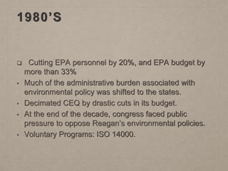 1980’S
❑ Cutting EPA personnel by 20%, and EPA budget by
more than 33%
• Much of the administrative burden associated with
environmental policy was shifted to the states.
• Decimated CEQ by drastic cuts in its budget.
• At the end of the decade, congress faced public
pressure to oppose Reagan’s environmental policies.
• Voluntary Programs: ISO 14000.
 