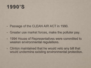 1990’S
• Passage of the CLEAN AIR ACT in 1990.
• Greater use market forces, make the polluter pay.
• 1994 House of Representatives were committed to
weaken environmental regulations.
• Clinton maintained that he would veto any bill that
would undermine existing environmental protection.
 