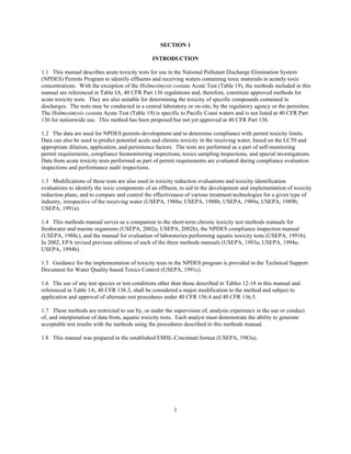 1
SECTION 1
INTRODUCTION
1.1 This manual describes acute toxicity tests for use in the National Pollutant Discharge Elimination System
(NPDES) Permits Program to identify effluents and receiving waters containing toxic materials in acutely toxic
concentrations. With the exception of the Holmesimysis costata Acute Test (Table 19), the methods included in this
manual are referenced in Table IA, 40 CFR Part 136 regulations and, therefore, constitute approved methods for
acute toxicity tests. They are also suitable for determining the toxicity of specific compounds contained in
discharges. The tests may be conducted in a central laboratory or on-site, by the regulatory agency or the permittee.
The Holmesimysis costata Acute Test (Table 19) is specific to Pacific Coast waters and is not listed at 40 CFR Part
136 for nationwide use. This method has been proposed but not yet approved at 40 CFR Part 136.
1.2 The data are used for NPDES permits development and to determine compliance with permit toxicity limits.
Data can also be used to predict potential acute and chronic toxicity in the receiving water, based on the LC50 and
appropriate dilution, application, and persistence factors. The tests are performed as a part of self-monitoring
permit requirements, compliance biomonitoring inspections, toxics sampling inspections, and special investigations.
Data from acute toxicity tests performed as part of permit requirements are evaluated during compliance evaluation
inspections and performance audit inspections.
1.3 Modifications of these tests are also used in toxicity reduction evaluations and toxicity identification
evaluations to identify the toxic components of an effluent, to aid in the development and implementation of toxicity
reduction plans, and to compare and control the effectiveness of various treatment technologies for a given type of
industry, irrespective of the receiving water (USEPA, 1988a; USEPA, 1988b; USEPA, 1989a; USEPA, 1989b;
USEPA, 1991a).
1.4 This methods manual serves as a companion to the short-term chronic toxicity test methods manuals for
freshwater and marine organisms (USEPA, 2002a; USEPA, 2002b), the NPDES compliance inspection manual
(USEPA, 1988c), and the manual for evaluation of laboratories performing aquatic toxicity tests (USEPA, 1991b).
In 2002, EPA revised previous editions of each of the three methods manuals (USEPA, 1993a; USEPA, 1994a;
USEPA, 1994b).
1.5 Guidance for the implementation of toxicity tests in the NPDES program is provided in the Technical Support
Document for Water Quality-based Toxics Control (USEPA, 1991c).
1.6 The use of any test species or test conditions other than those described in Tables 12-18 in this manual and
referenced in Table 1A, 40 CFR 136.3, shall be considered a major modification to the method and subject to
application and approval of alternate test procedures under 40 CFR 136.4 and 40 CFR 136.5.
1.7 These methods are restricted to use by, or under the supervision of, analysts experience in the use or conduct
of, and interpretation of data from, aquatic toxicity tests. Each analyst must demonstrate the ability to generate
acceptable test results with the methods using the procedures described in this methods manual.
1.8 This manual was prepared in the established EMSL-Cincinnati format (USEPA, 1983a).
 