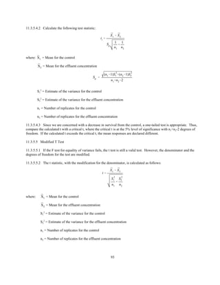 93
ti '
¯X1 & ¯X2
Sp
1
n1
%
1
n2
Sp '
(n1&1)S
2
1 %(n2&1)S
2
2
n1%n2&2
t '
¯X1 & ¯X2
S
2
1
n1
%
S
2
2
n2
11.3.5.4.2 Calculate the following test statistic:
where: = Mean for the control¯X1
= Mean for the effluent concentration¯X2
S1
2
= Estimate of the variance for the control
S2
2
= Estimate of the variance for the effluent concentration
n1 = Number of replicates for the control
n2 = Number of replicates for the effluent concentration
11.3.5.4.3 Since we are concerned with a decrease in survival from the control, a one-tailed test is appropriate. Thus,
compare the calculated t with a critical t, where the critical t is at the 5% level of significance with n1+n2-2 degrees of
freedom. If the calculated t exceeds the critical t, the mean responses are declared different.
11.3.5.5 Modified T Test
11.3.5.5.1 If the F test for equality of variance fails, the t test is still a valid test. However, the denominator and the
degrees of freedom for the test are modified.
11.3.5.5.2 The t statistic, with the modification for the denominator, is calculated as follows:
where: = Mean for the control¯X1
= Mean for the effluent concentration¯X2
S1
2
= Estimate of the variance for the control
S2
2
= Estimate of the variance for the effluent concentration
n1 = Number of replicates for the control
n2 = Number of replicates for the effluent concentration
 