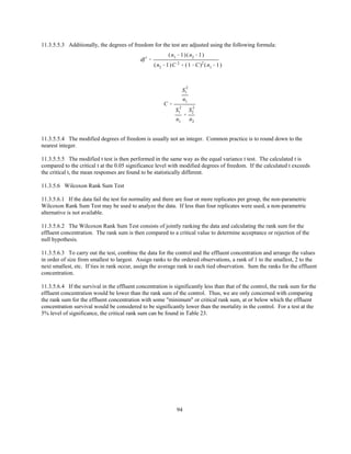 94
df )
'
(n1 &1)(n2 &1)
(n2 &1)C 2
% (1&C)2
(n1 &1)
C '
S
2
1
n1
S
2
1
n1
%
S
2
2
n2
11.3.5.5.3 Additionally, the degrees of freedom for the test are adjusted using the following formula:
11.3.5.5.4 The modified degrees of freedom is usually not an integer. Common practice is to round down to the
nearest integer.
11.3.5.5.5 The modified t test is then performed in the same way as the equal variance t test. The calculated t is
compared to the critical t at the 0.05 significance level with modified degrees of freedom. If the calculated t exceeds
the critical t, the mean responses are found to be statistically different.
11.3.5.6 Wilcoxon Rank Sum Test
11.3.5.6.1 If the data fail the test for normality and there are four or more replicates per group, the non-parametric
Wilcoxon Rank Sum Test may be used to analyze the data. If less than four replicates were used, a non-parametric
alternative is not available.
11.3.5.6.2 The Wilcoxon Rank Sum Test consists of jointly ranking the data and calculating the rank sum for the
effluent concentration. The rank sum is then compared to a critical value to determine acceptance or rejection of the
null hypothesis.
11.3.5.6.3 To carry out the test, combine the data for the control and the effluent concentration and arrange the values
in order of size from smallest to largest. Assign ranks to the ordered observations, a rank of 1 to the smallest, 2 to the
next smallest, etc. If ties in rank occur, assign the average rank to each tied observation. Sum the ranks for the effluent
concentration.
11.3.5.6.4 If the survival in the effluent concentration is significantly less than that of the control, the rank sum for the
effluent concentration would be lower than the rank sum of the control. Thus, we are only concerned with comparing
the rank sum for the effluent concentration with some "minimum" or critical rank sum, at or below which the effluent
concentration survival would be considered to be significantly lower than the mortality in the control. For a test at the
5% level of significance, the critical rank sum can be found in Table 23.
 