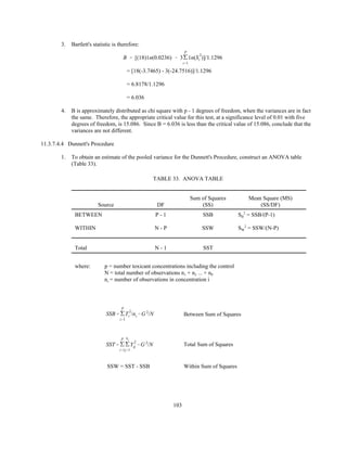 103
3. Bartlett's statistic is therefore:
B ' [(18)1n(0.0236) & 3'
P
i'1
1n(S
2
i )]/1.1296
= [18(-3.7465) - 3(-24.7516)]/1.1296
= 6.8178/1.1296
= 6.036
4. B is approximately distributed as chi square with p - 1 degrees of freedom, when the variances are in fact
the same. Therefore, the appropriate critical value for this test, at a significance level of 0.01 with five
degrees of freedom, is 15.086. Since B = 6.036 is less than the critical value of 15.086, conclude that the
variances are not different.
11.3.7.4.4 Dunnett's Procedure
1. To obtain an estimate of the pooled variance for the Dunnett's Procedure, construct an ANOVA table
(Table 33).
TABLE 33. ANOVA TABLE
Source DF
Sum of Squares
(SS)
Mean Square (MS)
(SS/DF)
BETWEEN P - 1 SSB SB
2
= SSB/(P-1)
WITHIN N - P SSW SW
2
= SSW/(N-P)
Total N - 1 SST
where: p = number toxicant concentrations including the control
N = total number of observations n1 + n2 ... + nP
ni = number of observations in concentration i
Between Sum of SquaresSSB' '
P
i'1
T
2
i /ni &G 2
/N
Total Sum of SquaresSST' '
P
i'1
'
ni
j'1
Y
2
ij &G 2
/N
SSW = SST - SSB Within Sum of Squares
 