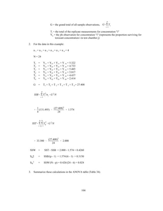 104
SSB' '
P
i'1
T
2
i /ni &G 2
/N
SST' '
P
i'1
'
ni
j'1
Y
2
ij &G 2
/N
G = the grand total of all sample observations, G''
P
i'1
Ti
Ti = the total of the replicate measurements for concentration "i"
Yij = the jth observation for concentration "i" (represents the proportion surviving for
toxicant concentration i in test chamber j)
2. For the data in this example:
n 1 = n 2 = n 3 = n 4 = n 5 = n 6 = 4
N = 24
T1 = Y11 + Y12 + Y13 + Y 14 = 5.322
T2 = Y21 + Y22 + Y23 + Y 24 = 4.733
T3 = Y31 + Y32 + Y33 + Y 34 = 5.485
T4 = Y41 + Y42 + Y43 + Y 44 = 5.017
T5 = Y51 + Y52 + Y53 + Y 54 = 4.437
T6 = Y61 + Y62 + Y63 + Y 64 = 2.414
G = T1 + T2 + T 3 + T 4 + T 5 + T 6 = 27.408
'
1
4
(131.495) &
(27.408)2
24
' 1.574
' 33.300 &
(27.408)2
24
' 2.000
SSW = SST - SSB = 2.000 - 1.574 = 0.4260
SB2 = SSB/(p - 1) = 1.574/(6 - 1) = 0.3150
SW
2
= SSW/(N - p) = 0.426/(24 - 6) = 0.024
3. Summarize these calculations in the ANOVA table (Table 34).
 