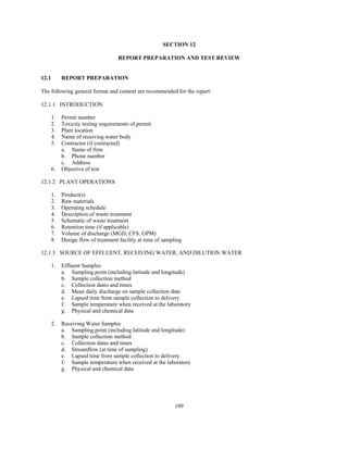 109
SECTION 12
REPORT PREPARATION AND TEST REVIEW
12.1 REPORT PREPARATION
The following general format and content are recommended for the report:
12.1.1 INTRODUCTION
1. Permit number
2. Toxicity testing requirements of permit
3. Plant location
4. Name of receiving water body
5. Contractor (if contracted)
a. Name of firm
b. Phone number
c. Address
6. Objective of test
12.1.2 PLANT OPERATIONS
1. Product(s)
2. Raw materials
3. Operating schedule
4. Description of waste treatment
5. Schematic of waste treatment
6. Retention time (if applicable)
7. Volume of discharge (MGD, CFS, GPM)
8. Design flow of treatment facility at time of sampling
12.1.3 SOURCE OF EFFLUENT, RECEIVING WATER, AND DILUTION WATER
1. Effluent Samples
a. Sampling point (including latitude and longitude)
b. Sample collection method
c. Collection dates and times
d. Mean daily discharge on sample collection date
e. Lapsed time from sample collection to delivery
f. Sample temperature when received at the laboratory
g. Physical and chemical data
2. Receiving Water Samples
a. Sampling point (including latitude and longitude)
b. Sample collection method
c. Collection dates and times
d. Streamflow (at time of sampling)
e. Lapsed time from sample collection to delivery
f. Sample temperature when received at the laboratory
g. Physical and chemical data
 