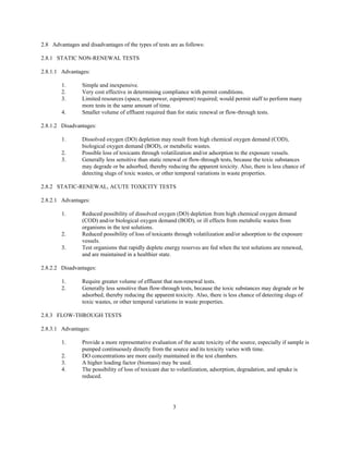 3
2.8 Advantages and disadvantages of the types of tests are as follows:
2.8.1 STATIC NON-RENEWAL TESTS
2.8.1.1 Advantages:
1. Simple and inexpensive.
2. Very cost effective in determining compliance with permit conditions.
3. Limited resources (space, manpower, equipment) required; would permit staff to perform many
more tests in the same amount of time.
4. Smaller volume of effluent required than for static renewal or flow-through tests.
2.8.1.2 Disadvantages:
1. Dissolved oxygen (DO) depletion may result from high chemical oxygen demand (COD),
biological oxygen demand (BOD), or metabolic wastes.
2. Possible loss of toxicants through volatilization and/or adsorption to the exposure vessels.
3. Generally less sensitive than static renewal or flow-through tests, because the toxic substances
may degrade or be adsorbed, thereby reducing the apparent toxicity. Also, there is less chance of
detecting slugs of toxic wastes, or other temporal variations in waste properties.
2.8.2 STATIC-RENEWAL, ACUTE TOXICITY TESTS
2.8.2.1 Advantages:
1. Reduced possibility of dissolved oxygen (DO) depletion from high chemical oxygen demand
(COD) and/or biological oxygen demand (BOD), or ill effects from metabolic wastes from
organisms in the test solutions.
2. Reduced possibility of loss of toxicants through volatilization and/or adsorption to the exposure
vessels.
3. Test organisms that rapidly deplete energy reserves are fed when the test solutions are renewed,
and are maintained in a healthier state.
2.8.2.2 Disadvantages:
1. Require greater volume of effluent that non-renewal tests.
2. Generally less sensitive than flow-through tests, because the toxic substances may degrade or be
adsorbed, thereby reducing the apparent toxicity. Also, there is less chance of detecting slugs of
toxic wastes, or other temporal variations in waste properties.
2.8.3 FLOW-THROUGH TESTS
2.8.3.1 Advantages:
1. Provide a more representative evaluation of the acute toxicity of the source, especially if sample is
pumped continuously directly from the source and its toxicity varies with time.
2. DO concentrations are more easily maintained in the test chambers.
3. A higher loading factor (biomass) may be used.
4. The possibility of loss of toxicant due to volatilization, adsorption, degradation, and uptake is
reduced.
 
