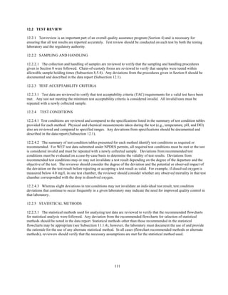 111
12.2 TEST REVIEW
12.2.1 Test review is an important part of an overall quality assurance program (Section 4) and is necessary for
ensuring that all test results are reported accurately. Test review should be conducted on each test by both the testing
laboratory and the regulatory authority.
12.2.2 SAMPLING AND HANDLING
12.2.2.1 The collection and handling of samples are reviewed to verify that the sampling and handling procedures
given in Section 8 were followed. Chain-of-custody forms are reviewed to verify that samples were tested within
allowable sample holding times (Subsection 8.5.4). Any deviations from the procedures given in Section 8 should be
documented and described in the data report (Subsection 12.1).
12.2.3 TEST ACCEPTABILITY CRITERIA
12.2.3.1 Test data are reviewed to verify that test acceptability criteria (TAC) requirements for a valid test have been
met. Any test not meeting the minimum test acceptability criteria is considered invalid. All invalid tests must be
repeated with a newly collected sample.
12.2.4 TEST CONDITIONS
12.2.4.1 Test conditions are reviewed and compared to the specifications listed in the summary of test condition tables
provided for each method. Physical and chemical measurements taken during the test (e.g., temperature, pH, and DO)
also are reviewed and compared to specified ranges. Any deviations from specifications should be documented and
described in the data report (Subsection 12.1).
12.2.4.2 The summary of test condition tables presented for each method identify test conditions as required or
recommended. For WET test data submitted under NPDES permits, all required test conditions must be met or the test
is considered invalid and must be repeated with a newly collected sample. Deviations from recommended test
conditions must be evaluated on a case-by-case basis to determine the validity of test results. Deviations from
recommended test conditions may or may not invalidate a test result depending on the degree of the departure and the
objective of the test. The reviewer should consider the degree of the deviation and the potential or observed impact of
the deviation on the test result before rejecting or accepting a test result as valid. For example, if dissolved oxygen is
measured below 4.0 mg/L in one test chamber, the reviewer should consider whether any observed mortality in that test
chamber corresponded with the drop in dissolved oxygen.
12.2.4.3 Whereas slight deviations in test conditions may not invalidate an individual test result, test condition
deviations that continue to occur frequently in a given laboratory may indicate the need for improved quality control in
that laboratory.
12.2.5 STATISTICAL METHODS
12.2.5.1 The statistical methods used for analyzing test data are reviewed to verify that the recommended flowcharts
for statistical analysis were followed. Any deviation from the recommended flowcharts for selection of statistical
methods should be noted in the data report. Statistical methods other than those recommended in the statistical
flowcharts may be appropriate (see Subsection 11.1.4), however, the laboratory must document the use of and provide
the rationale for the use of any alternate statistical method. In all cases (flowchart recommended methods or alternate
methods), reviewers should verify that the necessary assumptions are met for the statistical method used.
 