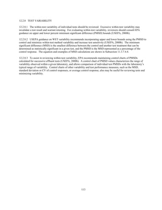 113
12.2.8 TEST VARIABILITY
12.2.8.1 The within-test variability of individual tests should be reviewed. Excessive within-test variability may
invalidate a test result and warrant retesting. For evaluating within-test variability, reviewers should consult EPA
guidance on upper and lower percent minimum significant difference (PMSD) bounds (USEPA, 2000b).
12.2.8.2 USEPA guidance on WET variability recommends incorporating upper and lower bounds using the PMSD to
control and minimize within-test method variability and increase test sensitivity (USEPA, 2000b). The minimum
significant difference (MSD) is the smallest difference between the control and another test treatment that can be
determined as statistically significant in a given test, and the PMSD is the MSD represented as a percentage of the
control response. The equation and examples of MSD calculations are shown in Subsection 11.3.7.4.4.
12.2.8.3 To assist in reviewing within-test variability, EPA recommends maintaining control charts of PMSDs
calculated for successive effluent tests (USEPA, 2000b). A control chart of PMSD values characterizes the range of
variability observed within a given laboratory, and allows comparison of individual test PMSDs with the laboratory’s
typical range of variability. Control charts of other variability and test performance measures, such as the MSD,
standard deviation or CV of control responses, or average control response, also may be useful for reviewing tests and
minimizing variability.
 