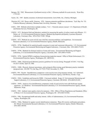 116
Sprague, J.B. 1969. Measurement of pollutant toxicity to fish. I. Bioassay methods for acute toxicity. Water Res.
3:793-821.
Taylor, J.K. 1987. Quality assurance of chemical measurements. Lewis Publ., Inc., Chelsea, Michigan.
Thurston, R.V., R.C. Russo, and K. Emerson. 1974. Aqueous ammonia equilibrium calculations. Tech. Rep. No. 741.
Fisheries Bioassay Laboratory, Montana State University, Bozeman. 18 pp.
USDA. 1989. Methods which detect multiple residues. Vol. 1. Pesticide analysis manual. U.S. Department of Health
and Human Services, Washington, DC.
USEPA. 1973. Biological field and laboratory methods for measuring the quality of surface waters and effluents. C.I.
Weber, ed. U.S. Environmental Protection Agency, Methods Development and Quality Assurance Research
Laboratory, Cincinnati, Ohio. EPA 670/4-73-001. 200 pp.
USEPA. 1975. Methods for acute toxicity tests with fish, macroinvertebrates, and amphibians. Environmental
Research Laboratory, U.S. Environmental Protection Agency, Duluth, Minnesota.
USEPA. 1979a. Handbook for analytical quality assurance in water and wastewater laboratories. U.S. Environmental
Protection Agency, Environmental Monitoring and Support Laboratory, Cincinnati, Ohio. EPA-600/4-79-019.
USEPA. 1979b. Methods for chemical analysis of water and wastes. Environmental Monitoring and Support
Laboratory, U.S. Environmental Protection Agency, Cincinnati, Ohio. EPA-600/4-79-020.
USEPA. 1979c. Interim NPDES compliance biomonitoring inspection manual. Office of Water Enforcement, U.S.
Environmental Protection Agency, Washington, DC. (MCD-62).
USEPA. 1980a. Proposed good laboratory practice guidelines for toxicity testing. Paragraph 163.60-6. Fed. Reg.
45:26377-26382, April 18, 1980.
USEPA. 1980b. Physical, chemical, persistence, and ecological effects testing; good laboratory practice standards
(proposed rule). 40 CFR 772, Fed. Reg. 45:77353-77365, November 21, 1980.
USEPA. 1981. Results: Interlaboratory comparison--acute toxicity tests using estuarine animals. S.C. Schimmel.
Environmental Research Laboratory, U.S. Environmental Protection Agency, Gulf Breeze, Florida. 15 pp.
USEPA. 1983a. Guidelines and format for EMSL - Cincinnati methods. Kopp, J.F. Environmental Monitoring and
Support Laboratory, U.S. Environmental Protection Agency, Cincinnati, OH 46268. EPA-600/8-83-020.
USEPA. 1983b. Analysis of an interlaboratory comparative study of acute toxicity tests with freshwater aquatic
organisms. S.J. Broderius. Environmental Research Laboratory, U.S. Environmental Protection Agency, Duluth,
Minnesota. 54 pp.
USEPA. 1985. Ambient water quality criteria for ammonia - 1984. Office of Water Regulations and Standards, Office
of Water, U.S. Environmental Protection Agency, Washington, DC. EPA/440/5-85/001.
USEPA. 1986. Occupational health and safety manual. Office of Administration, U.S. Environmental Protection
Agency, Washington, DC.
USEPA. 1988a. Methods for aquatic toxicity identification evaluations: Phase III, toxicity confirmation procedures.
D.I. Mount. Environmental Research Laboratory, U.S. Environmental Protection Agency, Duluth, Minnesota.
EPA-600/3-88/036.
 