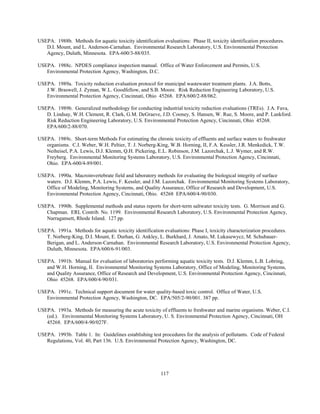 117
USEPA. 1988b. Methods for aquatic toxicity identification evaluations: Phase II, toxicity identification procedures.
D.I. Mount, and L. Anderson-Carnahan. Environmental Research Laboratory, U.S. Environmental Protection
Agency, Duluth, Minnesota. EPA-600/3-88/035.
USEPA. 1988c. NPDES compliance inspection manual. Office of Water Enforcement and Permits, U.S.
Environmental Protection Agency, Washington, D.C.
USEPA. 1989a. Toxicity reduction evaluation protocol for municipal wastewater treatment plants. J.A. Botts,
J.W. Braswell, J. Zyman, W.L. Goodfellow, and S.B. Moore. Risk Reduction Engineering Laboratory, U.S.
Environmental Protection Agency, Cincinnati, Ohio 45268. EPA/600/2-88/062.
USEPA. 1989b. Generalized methodology for conducting industrial toxicity reduction evaluations (TREs). J.A. Fava,
D. Lindsay, W.H. Clement, R. Clark, G.M. DeGraeve, J.D. Cooney, S. Hansen, W. Rue, S. Moore, and P. Lankford.
Risk Reduction Engineering Laboratory, U.S. Environmental Protection Agency, Cincinnati, Ohio 45268.
EPA/600/2-88/070.
USEPA. 1989c. Short-term Methods For estimating the chronic toxicity of effluents and surface waters to freshwater
organisms. C.I. Weber, W.H. Peltier, T. J. Norberg-King, W.B. Horning, II, F.A. Kessler, J.R. Menkedick, T.W.
Neiheisel, P.A. Lewis, D.J. Klemm, Q.H. Pickering, E.L. Robinson, J.M. Lazorchak, L.J. Wymer, and R.W.
Freyberg. Environmental Monitoring Systems Laboratory, U.S. Environmental Protection Agency, Cincinnati,
Ohio. EPA-600/4-89/001.
USEPA. 1990a. Macroinvertebrate field and laboratory methods for evaluating the biological integrity of surface
waters. D.J. Klemm, P.A. Lewis, F. Kessler, and J.M. Lazorchak. Environmental Monitoring Systems Laboratory,
Office of Modeling, Monitoring Systems, and Quality Assurance, Office of Research and Development, U.S.
Environmental Protection Agency, Cincinnati, Ohio. 45268 EPA/600/4-90/030.
USEPA. 1990b. Supplemental methods and status reports for short-term saltwater toxicity tests. G. Morrison and G.
Chapman. ERL Contrib. No. 1199. Environmental Research Laboratory, U.S. Environmental Protection Agency,
Narragansett, Rhode Island. 127 pp.
USEPA. 1991a. Methods for aquatic toxicity identification evaluations: Phase I, toxicity characterization procedures.
T. Norberg-King, D.I. Mount, E. Durhan, G. Ankley, L. Burkhard, J. Amato, M. Lukasewycz, M. Schubauer-
Berigan, and L. Anderson-Carnahan. Environmental Research Laboratory, U.S. Environmental Protection Agency,
Duluth, Minnesota. EPA/600/6-91/003.
USEPA. 1991b. Manual for evaluation of laboratories performing aquatic toxicity tests. D.J. Klemm, L.B. Lobring,
and W.H. Horning, II. Environmental Monitoring Systems Laboratory, Office of Modeling, Monitoring Systems,
and Quality Assurance, Office of Research and Development, U.S. Environmental Protection Agency, Cincinnati,
Ohio 45268. EPA/600/4-90/031.
USEPA. 1991c. Technical support document for water quality-based toxic control. Office of Water, U.S.
Environmental Protection Agency, Washington, DC. EPA/505/2-90/001. 387 pp.
USEPA. 1993a. Methods for measuring the acute toxicity of effluents to freshwater and marine organisms. Weber, C.I.
(ed.). Environmental Monitoring Systems Laboratory, U. S. Environmental Protection Agency, Cincinnati, OH
45268. EPA/600/4-90/027F.
USEPA. 1993b. Table 1. In: Guidelines establishing test procedures for the analysis of pollutants. Code of Federal
Regulations, Vol. 40, Part 136. U.S. Environmental Protection Agency, Washington, DC.
 