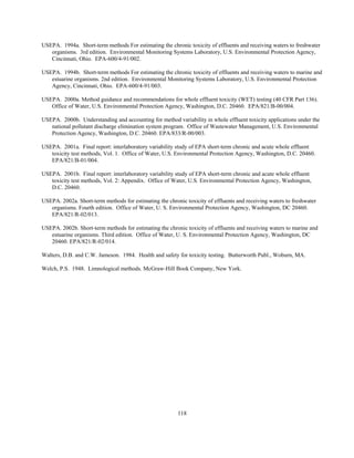 118
USEPA. 1994a. Short-term methods For estimating the chronic toxicity of effluents and receiving waters to freshwater
organisms. 3rd edition. Environmental Monitoring Systems Laboratory, U.S. Environmental Protection Agency,
Cincinnati, Ohio. EPA-600/4-91/002.
USEPA. 1994b. Short-term methods For estimating the chronic toxicity of effluents and receiving waters to marine and
estuarine organisms. 2nd edition. Environmental Monitoring Systems Laboratory, U.S. Environmental Protection
Agency, Cincinnati, Ohio. EPA-600/4-91/003.
USEPA. 2000a. Method guidance and recommendations for whole effluent toxicity (WET) testing (40 CFR Part 136).
Office of Water, U.S. Environmental Protection Agency, Washington, D.C. 20460. EPA/821/B-00/004.
USEPA. 2000b. Understanding and accounting for method variability in whole effluent toxicity applications under the
national pollutant discharge elimination system program. Office of Wastewater Management, U.S. Environmental
Protection Agency, Washington, D.C. 20460. EPA/833/R-00/003.
USEPA. 2001a. Final report: interlaboratory variability study of EPA short-term chronic and acute whole effluent
toxicity test methods, Vol. 1. Office of Water, U.S. Environmental Protection Agency, Washington, D.C. 20460.
EPA/821/B-01/004.
USEPA. 2001b. Final report: interlaboratory variability study of EPA short-term chronic and acute whole effluent
toxicity test methods, Vol. 2: Appendix. Office of Water, U.S. Environmental Protection Agency, Washington,
D.C. 20460.
USEPA. 2002a. Short-term methods for estimating the chronic toxicity of effluents and receiving waters to freshwater
organisms. Fourth edition. Office of Water, U. S. Environmental Protection Agency, Washington, DC 20460.
EPA/821/R-02/013.
USEPA. 2002b. Short-term methods for estimating the chronic toxicity of effluents and receiving waters to marine and
estuarine organisms. Third edition. Office of Water, U. S. Environmental Protection Agency, Washington, DC
20460. EPA/821/R-02/014.
Walters, D.B. and C.W. Jameson. 1984. Health and safety for toxicity testing. Butterworth Publ., Woburn, MA.
Welch, P.S. 1948. Limnological methods. McGraw-Hill Book Company, New York.
 