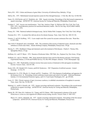 120
Davis, H.S. 1953. Culture and diseases of game fishes. University of California Press, Berkeley. 332 pp.
DeFoe, D.L. 1975. Multichannel toxicant injection system for flow-through bioassays. J. Fish. Res. Bd. Can. 32:544-546.
Eaton, J.G., R.R Parrish, and A.C. Hendricks, eds. 1980. Aquatic toxicology. Proceedings of the third annual symposium on
aquatic toxicology. ASTM STP 707, American Society for Testing and Materials, Philadelphia, Pennsylvania.
Esenhart, C. 1947. Inverse sine transformation. Tech. Stat. Analysis, Chapt. 16, McGraw-Hill, New York, New York.
FDA. 1978. Good laboratory practices for nonclinical laboratory studies. Part 58, Fed. Reg. 43(247):60013-60020,
December 22, 1978.
Finney, D.J. 1964. Statistical method in biological assay. 2nd ed. Hafner Publ. Company, New York, New York. 668 pp.
Freeman, R.A. 1971. A constant flow delivery device for chronic bioassay. Trans. Amer. Fish. Soc. 100:135-136.
Granmo, A. and S.O. Kollberg. 1972. A new simple water flow system for accurate continuous flow tests. Water Res.
6:1597-1599.
Hart, W.B, P. Douderoff, and J. Greenbank. 1945. The evaluation of the toxicity of industrial wastes, chemicals and other
substances to fresh-water fishes. Atlantic Refining Company, Philadelphia, Pennsylvania. 330 pp.
Herwig, N. 1979. Handbook of drugs and chemicals used in the treatment of fish diseases. Charles C. Thomas, Pub.,
Springfield, Illinois. 272 pp.
Hoffman, G.L. and F.P. Meyer. 1974. Parasites of freshwater fishes. THF Publ., Inc., Neptune City, New Jersey. 224 pp.
Hoffman, G.L. and A.J. Mitchell. 1980. Some chemicals that have been used for fish diseases and pests. Fish Farming
Experimental Station, U.S Fish and Wildlife Service, P.O. Box 860, Stuttgart, Arkansas 72160. Mimeograph. 8 pp.
Kenaga, E.E. 1982. Predictability of chronic toxicity from acute toxicity of chemicals in fish and aquatic invertebrates.
Environ. Toxicol. Chem. 1(4):347-348.
Kester, D.R., I.W. Dredall, D.N. Connors, and R.M. Pytokowicz. 1967. Preparation of artificial seawater. Limnol.
Oceanogr. 12:176-179.
Lichatowich, J.A., P.W. O'Keefe, J.A. Strand, and W.L. Templeton. 1973. Development of methodology and apparatus for
the bioassay of oil. In: Proceedings of joint conference on prevention and control of oil spills. American Petroleum
Institute, U.S. Environmental Protection Agency, and U.S. Coast Guard, Washington, D.C. pp. 659-666.
Lowe, J.I. 1964. Chronic exposure of spot, Leiostomus xanthurus, to sublethal concentrations of toxaphene in seawater.
Trans. Amer. Fish. Soc. 93:396-399.
Marking, L.L. and R.A. Kimerle, eds. 1979. Aquatic toxicology and hazard evaluation. Proceedings of the second annual
symposium on aquatic toxicology. ASTM STP 667, American Society for Testing and Materials, Philadelphia,
Pennsylvania.
Martin, M., J.W. Hunt, B.S. Anderson, S.L. Turpen, and F.H. Palmer. 1989. Experimental evaluation of the mysid
Holmesimysis costata as a test organism for effluent toxicity testing. Environ. Toxicol. Chem. 8: 1003-1012.
Mayer, F.L. and J.L. Hamelink, eds. 1977. Aquatic toxicology and hazard evaluation. Proceedings of the first annual
symposium. ASTM STP 634, American Society for Testing and Materials, Philadelphia, Pennsylvania.
 