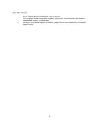 4
2.8.3.2 Disadvantages:
1. Large volumes of sample and dilution water are required.
2. Test equipment is more complex and expensive, and requires more maintenance and attention.
3. More space is required to conduct tests.
4. Because of the resources required, it would be very difficult to perform multiple or overlapping
sequential tests.
 