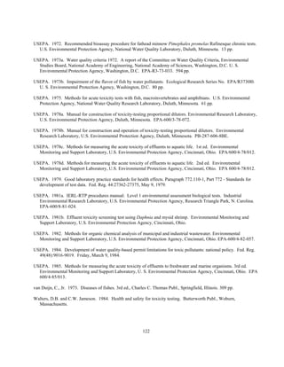 122
USEPA. 1972. Recommended bioassay procedure for fathead minnow Pimephales promelas Rafinesque chronic tests.
U.S. Environmental Protection Agency, National Water Quality Laboratory, Duluth, Minnesota. 13 pp.
USEPA. 1973a. Water quality criteria 1972. A report of the Committee on Water Quality Criteria, Environmental
Studies Board, National Academy of Engineering, National Academy of Sciences, Washington, D.C. U. S.
Environmental Protection Agency, Washington, D.C. EPA-R3-73-033. 594 pp.
USEPA. 1973b. Impairment of the flavor of fish by water pollutants. Ecological Research Series No. EPA/R3730l0.
U. S. Environmental Protection Agency, Washington, D.C. 80 pp.
USEPA. 1975. Methods for acute toxicity tests with fish, macroinvertebrates and amphibians. U.S. Environmental
Protection Agency, National Water Quality Research Laboratory, Duluth, Minnesota. 61 pp.
USEPA. 1978a. Manual for construction of toxicity-testing proportional dilutors. Environmental Research Laboratory,
U.S. Environmental Protection Agency, Duluth, Minnesota. EPA-600/3-78-072.
USEPA. 1978b. Manual for construction and operation of toxicity-testing proportional dilutors. Environmental
Research Laboratory, U.S. Environmental Protection Agency, Duluth, Minnesota. PB-287-606-8BE.
USEPA. 1978c. Methods for measuring the acute toxicity of effluents to aquatic life. 1st ed. Environmental
Monitoring and Support Laboratory, U.S. Environmental Protection Agency, Cincinnati, Ohio. EPA/600/4-78/012.
USEPA. 1978d. Methods for measuring the acute toxicity of effluents to aquatic life. 2nd ed. Environmental
Monitoring and Support Laboratory, U.S. Environmental Protection Agency, Cincinnati, Ohio. EPA 600/4-78/012.
USEPA. 1979. Good laboratory practice standards for health effects. Paragraph 772.110-1, Part 772 - Standards for
development of test data. Fed. Reg. 44:27362-27375, May 9, 1979.
USEPA. 1981a. IERL-RTP procedures manual: Level 1 environmental assessment biological tests. Industrial
Environmental Research Laboratory, U.S. Environmental Protection Agency, Research Triangle Park, N. Carolina.
EPA-600/8-81-024.
USEPA. 1981b. Effluent toxicity screening test using Daphnia and mysid shrimp. Environmental Monitoring and
Support Laboratory, U.S. Environmental Protection Agency, Cincinnati, Ohio.
USEPA. 1982. Methods for organic chemical analysis of municipal and industrial wastewater. Environmental
Monitoring and Support Laboratory, U.S. Environmental Protection Agency, Cincinnati, Ohio. EPA-600/4-82-057.
USEPA. 1984. Development of water quality-based permit limitations for toxic pollutants: national policy. Fed. Reg.
49(48):9016-9019. Friday, March 9, 1984.
USEPA. 1985. Methods for measuring the acute toxicity of effluents to freshwater and marine organisms. 3rd ed.
Environmental Monitoring and Support Laboratory, U. S. Environmental Protection Agency, Cincinnati, Ohio. EPA
600/4-85/013.
van Duijn, C., Jr. 1973. Diseases of fishes. 3rd ed., Charles C. Thomas Publ., Springfield, Illinois. 309 pp.
Walters, D.B. and C.W. Jameson. 1984. Health and safety for toxicity testing. Butterworth Publ., Woburn,
Massachusetts.
 
