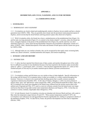 125
APPENDIX A
DISTRIBUTION, LIFE CYCLE, TAXONOMY, AND CULTURE METHODS
A.1. CERIODAPHNIA DUBIA
1. SYSTEMATICS
1.1 MORPHOLOGY AND TAXONOMY
1.1.1 Ceriodaphnia are closely related and morphologically similar to Daphnia, but are smaller and have a shorter
generation time (USEPA, 1986). They are generally more rotund, lack the prominent rostral projection typical of
Daphnia, and do not develop the dorsal helmets and long posterior spines often observed in Daphnia.
1.1.2 With Ceriodaphnia dubia, the female has a heavy, setulated pecten on the postabdominal claw (Figure 1A),
and the male was long antennules (Figure 1C), in contrast to the closely related C. reticulata, where the female has
heavy, triangular denticles in the pecten of the postabdominal claw (Figure 2A), and the male has very short
antennules (Figure 2C). Some clones having intermediate characters may be hybrids or phenotypic variants of C.
dubia (USEPA, 1986). Detailed descriptions of the males and females of both species and the variant were given
by USEPA (1986).
1.1.3 Although males are very similar to females, they can be recognized by their rapid, erratic swimming habit,
smaller size, denser coloration, extended antennules and claspers, and rostrum morphology.
2. ECOLOGY AND LIFE HISTORY
2.1 DISTRIBUTION
2.1.1 C. dubia, has been reported from littoral areas of lakes, ponds, and marshes throughout most of the world,
but it is difficult to ascertain its true distribution because it has been reported in the literature under several other
names (C. affinis, C. quadrangula, and C. reticulata). It has also been suggested that reports of C. dubia in New
Zealand and parts of Asia may be yet another unnamed species (Berner, personal communication).
2.2 ECOLOGY
2.2.1 Ceriodaphnia ecology and life history are very similar to those of other daphnids. Specific information on
the ecology and life history of Ceriodaphnia dubia is either not available or is widely scattered throughout the
literature. However, it is known to be a pond and lake dwelling species that is usually common among the
vegetation in littoral areas (Fairchild, 1981). In the Lake of Velence, Hungary, C. dubia was most common in
regions where "grey" and "dark brown" waters merged (Pal, 1980). In Par Pond (Savannah River Plant, Aiken, SC)
the Ceriodaphnia were much more abundant in the heated water (effluent from the nuclear reactor) than in the
ambient area (Vigerstad and Tilly, 1977), and in a reservoir in Russia, animals from the heated water were larger
and heavier than those living under normal water temperatures (Kititsyna and Sergeeva, 1976). In Iran they are
common in warmer, montane, oligotrophic lakes (Smagowicz, 1976).
2.2.2 In Lake Kinneret, Israel, Ceriodaphnia reticulata are abundant only between March and June, with a peak in
May when the temperature ranges between 20 and 22°C. When summer temperatures reached 27-28°C, the
Ceriodaphnia were reduced in size and egg production became significantly less, leading to a progressive decline of
the population (Gophen, 1976). In Lake Parvin, France, the period of development was from June to September
(Devaux, 1980).
 
