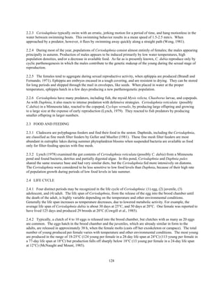 128
2.2.3 Ceriodaphnia typically swim with an erratic, jerking motion for a period of time, and hang motionless in the
water between swimming bouts. This swimming behavior results in a mean speed of 1.5-2.5 mm/s. When
approached by a predator, however, it flees by swimming away quickly along a straight path (Wong, 1981).
2.2.4 During most of the year, populations of Ceriodaphnia consist almost entirely of females; the males appearing
principally in autumn. Production of males appears to be induced primarily by low water temperatures, high
population densities, and/or a decrease in available food. As far as is presently known, C. dubia reproduce only by
cyclic parthenogenesis in which the males contribute to the genetic makeup of the young during the sexual stage of
reproduction.
2.2.5 The females tend to aggregate during sexual reproductive activity, when ephippia are produced (Brandl and
Fernando, 1971). Ephippia are embryos encased in a tough covering, and are resistent to drying. They can be stored
for long periods and shipped through the mail in envelopes, like seeds. When placed in water at the proper
temperature, ephippia hatch in a few days producing a new parthenogenetic population.
2.2.6 Ceriodaphnia have many predators, including fish, the mysid Mysis relicta, Chaoborus larvae, and copepods.
As with Daphnia, it also reacts to intense predation with defensive strategies. Ceriodaphnia reticulata (possibly
C.dubia) in a Minnesota lake, reacted to the copepod, Cyclops vernalis, by producing large offspring and growing
to a large size at the expense of early reproduction (Lynch, 1979). They reacted to fish predators by producing
smaller offspring in larger numbers.
2.3 FOOD AND FEEDING
2.3.1 Cladocera are polyphagous feeders and find their food in the seston. Daphnids, including the Ceriodaphnia,
are classified as fine mesh filter feeders by Geller and Mueller (1981). These fine mesh filter feeders are most
abundant in eutrophic lakes during summer phytoplankton blooms when suspended bacteria are available as food
only for filter-feeding species with fine mesh.
2.3.2 Lynch (1978) examined the gut contents of Ceriodaphnia reticulata (possibly C. dubia) from a Minnesota
pond and found bacteria, detritus and partially digested algae. In this pond, Ceriodaphnia and Daphnia pulex
shared the same resource base and had very similar diets, but the Ceriodaphnia fed more intensively on diatoms.
The Ceriodaphnia were considered to be less sensitive to low food levels than Daphnia, because of their high rate
of population growth during periods of low food levels in late summer.
2.4 LIFE CYCLE
2.4.1 Four distinct periods may be recognized in the life cycle of Ceriodaphnia: (1) egg, (2) juvenile, (3)
adolescent, and (4) adult. The life span of Ceriodaphnia, from the release of the egg into the brood chamber until
the death of the adult, is highly variable depending on the temperature and other environmental conditions.
Generally the life span increases as temperature decreases, due to lowered metabolic activity. For example, the
average life span of Ceriodaphnia dubia is about 30 days at 25°C, and 50 days at 20°C. One female was reported to
have lived 125 days and produced 29 broods at 20°C (Cowgill et al., 1985).
2.4.2 Typically, a clutch of 4 to 10 eggs is released into the brood chamber, but clutches with as many as 20 eggs
are common. The eggs hatch in the brood chamber and the juveniles, which are already similar in form to the
adults, are released in approximately 38 h, when the female molts (casts off her exoskeleton or carapace). The total
number of young produced per female varies with temperature and other environmental conditions. The most young
are produced in the range of 18-25°C (124 young per female in a 28-day life span at 24°C) (113 young per female in
a 77-day life span at 18°C) but production falls off sharply below 18°C (13 young per female in a 24-day life span
at 12°C) (McNaught and Mount, 1985).
 