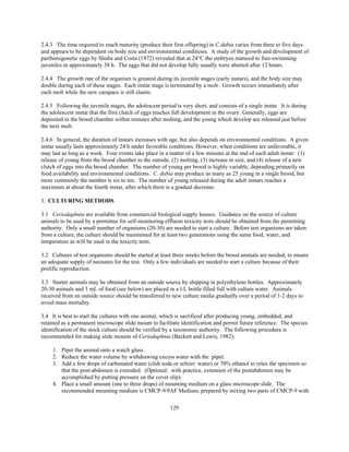 129
2.4.3 The time required to reach maturity (produce their first offspring) in C.dubia varies from three to five days
and appears to be dependent on body size and environmental conditions. A study of the growth and development of
parthenogenetic eggs by Shuba and Costa (1972) revealed that at 24°C the embryos matured to free-swimming
juveniles in approximately 38 h. The eggs that did not develop fully usually were aborted after 12 hours.
2.4.4 The growth rate of the organism is greatest during its juvenile stages (early instars), and the body size may
double during each of these stages. Each instar stage is terminated by a molt. Growth occurs immediately after
each molt while the new carapace is still elastic.
2.4.5 Following the juvenile stages, the adolescent period is very short, and consists of a single instar. It is during
the adolescent instar that the first clutch of eggs reaches full development in the ovary. Generally, eggs are
deposited in the brood chamber within minutes after molting, and the young which develop are released just before
the next molt.
2.4.6 In general, the duration of instars increases with age, but also depends on environmental conditions. A given
instar usually lasts approximately 24 h under favorable conditions. However, when conditions are unfavorable, it
may last as long as a week. Four events take place in a matter of a few minutes at the end of each adult instar: (1)
release of young from the brood chamber to the outside, (2) molting, (3) increase in size, and (4) release of a new
clutch of eggs into the brood chamber. The number of young per brood is highly variable, depending primarily on
food availability and environmental conditions. C. dubia may produce as many as 25 young in a single brood, but
more commonly the number is six to ten. The number of young released during the adult instars reaches a
maximum at about the fourth instar, after which there is a gradual decrease.
3. CULTURING METHODS
3.1 Ceriodaphnia are available from commercial biological supply houses. Guidance on the source of culture
animals to be used by a permittee for self-monitoring effluent toxicity tests should be obtained from the permitting
authority. Only a small number of organisms (20-30) are needed to start a culture. Before test organisms are taken
from a culture, the culture should be maintained for at least two generations using the same food, water, and
temperature as will be used in the toxicity tests.
3.2 Cultures of test organisms should be started at least three weeks before the brood animals are needed, to ensure
an adequate supply of neonates for the test. Only a few individuals are needed to start a culture because of their
prolific reproduction.
3.3 Starter animals may be obtained from an outside source by shipping in polyethylene bottles. Approximately
20-30 animals and 3 mL of food (see below) are placed in a l-L bottle filled full with culture water. Animals
received from an outside source should be transferred to new culture media gradually over a period of 1-2 days to
avoid mass mortality.
3.4 It is best to start the cultures with one animal, which is sacrificed after producing young, embedded, and
retained as a permanent microscope slide mount to facilitate identification and permit future reference. The species
identification of the stock culture should be verified by a taxonomic authority. The following procedure is
recommended for making slide mounts of Ceriodaphnia (Beckett and Lewis, 1982):
1. Pipet the animal onto a watch glass.
2. Reduce the water volume by withdrawing excess water with the pipet.
3. Add a few drops of carbonated water (club soda or seltzer water) or 70% ethanol to relax the specimen so
that the post-abdomen is extended. (Optional: with practice, extension of the postabdomen may be
accomplished by putting pressure on the cover slip).
4. Place a small amount (one to three drops) of mounting medium on a glass microscope slide. The
recommended mounting medium is CMCP-9/9AF Medium, prepared by mixing two parts of CMCP-9 with
 