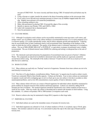 130
one part of CMCP-9AF. For more viscosity and faster drying, CMC-10 stained with acid fuchsin may be
used.
5. Using a forceps or a pipet, transfer the animal to the drop of mounting medium on the microscope slide.
6. Cover with a cover slip and exert minimum pressure to remove any air bubbles trapped under the cover
slip. Slightly more pressure will extend the postabdomen.
7. Allow mounting medium to dry.
8. Make slide permanent by placing CMC-10 around the edges of the coverslip.
9. Identify to species (see Pennak, 1989, and USEPA, 1986).
10. Label with waterproof ink or diamond pencil.
11. Store for permanent record.
3.5 CULTURE MEDIA
3.5.1 Although Ceriodaphnia stock cultures can be successfully maintained in some tap waters, well waters, and
surface waters, use of synthetic water as the culture medium is recommended because (1) it is easily prepared, (2) it
is of known quality, (3) it yields reproducible results, and (4) allows adequate growth and reproduction. Culturing
may be successfully done in hard, moderately hard or soft reconstituted water, depending on the hardness of the
water in which the test will be conducted. The quality of the dilution water is extremely important in Ceriodaphnia
culture. The use of MILLIPORE MILLI-Q®
or SUPER-Q®
, or equivalent, to prepare reconstituted water is highly
recommended. The use of diluted mineral water (DMW) for culturing and testing is widespread due to the ease of
preparation.
3.5.2 The chemicals used and instructions for preparation of reconstituted water are given in Section 7, Dilution
Water. The compounds are dissolved in distilled or deionized water and the media are vigorously aerated for
several hours before using. The initial pH of the media is between 7.0 and 8.0, but it will rise as much as 0.5 unit
after the test is underway.
3.6 MASS CULTURE
3.6.1 Mass cultures are used only as a "backup" reservoir of organisms. Neonates from mass cultures are not to be
used directly in toxicity tests.
3.6.2 One-liter or 2L glass beakers, crystallization dishes, "battery jars," or aquaria may be used as culture vessels.
Vessels are commonly filled to three-fourths capacity. Cultures are fed daily. Four or more cultures are maintained
in separate vessels and with overlapping ages to serve as back-up in case one culture is lost due to accident or other
unanticipated problems, such as low DO concentrations or poor quality of food or laboratory water.
3.6.3 Mass cultures which will serve as a source of brood organisms for individual culture should be maintained in
good condition by frequent renewal of the medium and brood organisms. Cultures are started by adding 40-50
neonates per liter of medium. The stocked organisms should be transferred to new culture medium at least twice a
week for two weeks. After two weeks, the culture is discarded and re-started with neonates in fresh medium. Using
this schedule, 1-L cultures will produce 500 to 1000 neonate Ceriodaphnia each week.
3.6.6 Reserve cultures also may be maintained in large (80-L) aquaria or other large tanks.
3.7 INDIVIDUAL CULTURE
3.7.1 Individual cultures are used as the immediate source of neonates for toxicity tests.
3.7.2 Individual organisms are cultured in 15 mL of culture medium in 30-mL (1 oz) plastic cups or 30-mL glass
beakers. One neonate is placed in each cup. It is convenient to place the cups in the same type of board used for
toxicity tests.
 