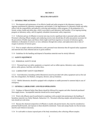 5
SECTION 3
HEALTH AND SAFETY
3.1 GENERAL PRECAUTIONS
3.1.1 Development and maintenance of an effective health and safety program in the laboratory requires an
ongoing commitment by laboratory management, and includes (1) the appointment of a laboratory health and safety
officer with the responsibility and authority to develop and maintain a safety program, (2) the preparation of a
formal, written, health and safety plan, which is provided to each laboratory staff member, (3) an ongoing training
program on laboratory safety, and (4) regularly scheduled, documented, safety inspections.
3.1.2 Collection and use of effluents in toxicity tests may involve significant risks to personal safety and health.
Personnel collecting effluent samples and conducting toxicity tests should take all safety precautions necessary for
the prevention of bodily injury and illness which might result from ingestion or invasion of infectious agents,
inhalation or absorption of corrosive or toxic substances through skin contact, and asphyxiation due to lack of
oxygen or presence of noxious gases.
3.1.3 Prior to sample collection and laboratory work, personnel must determine that all required safety equipment
and materials have been obtained and are in good condition.
3.1.4 Guidelines for the handling and disposal of hazardous materials must be strictly followed.
3.2 SAFETY EQUIPMENT
3.2.1 PERSONAL SAFETY GEAR
3.2.1.1 Personnel must use safety equipment, as required, such as rubber aprons, laboratory coats, respirators,
gloves, safety glasses, hard hats, and safety shoes.
3.2.2 LABORATORY SAFETY EQUIPMENT
3.2.2.1 Each laboratory (including mobile laboratories) must be provided with safety equipment such as first aid
kits, fire extinguishers, fire blankets, emergency showers, and eye fountains.
3.2.2.2 Mobile laboratories should be equipped with a telephone to enable personnel to summon help in case of
emergency.
3.3 GENERAL LABORATORY AND FIELD OPERATIONS
3.3.1 Guidance in Material Safety Data Sheets should be followed for reagents and other chemicals purchased
from supply houses. Incompatible materials should not be stored together.
3.3.2 Work with effluents must be performed in compliance with accepted rules pertaining to the handling of
hazardous materials (see Safety Manuals, Subsection 3.5). Personnel collecting samples and performing toxicity
tests should not work alone.
3.3.3 Because the chemical composition of effluents is usually only poorly known, they must be considered as
potential health hazards, and exposure to them should be minimized. Fume and canopy hoods over the test areas
must be used whenever necessary.
3.3.4 It is advisable to cleanse exposed parts of the body immediately after collecting effluent samples.
 