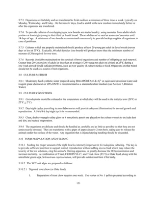 131
3.7.3 Organisms are fed daily and are transferred to fresh medium a minimum of three times a week, typically on
Monday, Wednesday, and Friday. On the transfer days, food is added to the new medium immediately before or
after the organisms are transferred.
3.7.4 To provide cultures of overlapping ages, new boards are started weekly, using neonates from adults which
produce at least eight young in their third or fourth brood. These adults can be used as sources of neonates until
14 days of age. A minimum of two boards are maintained concurrently to provide backup supplies of organisms in
case of problems.
3.7.5 Cultures which are properly maintained should produce at least 20 young per adult in three broods (seven
days or less at 25°C). Typically, 60 adult females (one board) will produce more than the minimum number of
neonates (120) required for two tests.
3.7.6 Records should be maintained on the survival of brood organisms and number of offspring at each renewal.
Greater than 20% mortality of adults or less than an average of 20 young per adult on a board at 25°C during a
one-week period would indicate problems, such as poor quality of culture media or food. Organisms on that board
should not be used as a source of test organisms.
3.8 CULTURE MEDIUM
3.8.1 Moderately hard synthetic water prepared using MILLIPORE MILLI-Q®
or equivalent deionized water and
reagent grade chemicals or 20% DMW is recommended as a standard culture medium (see Section 7, Dilution
Water).
3.9 CULTURE CONDITIONS
3.9.1 Ceriodaphnia should be cultured at the temperature at which they will be used in the toxicity tests (20°C or
25°C + 2°C).
3.9.2 Day/night cycles prevailing in most laboratories will provide adequate illumination for normal growth and
reproduction. A 16-h/8-h day/night cycle is recommended.
3.9.3 Clear, double-strength safety glass or 6 mm plastic panels are placed on the culture vessels to exclude dust
and dirt, and reduce evaporation.
3.9.4 The organisms are delicate and should be handled as carefully and as little as possible so that they are not
unnecessarily stressed. They are transferred with a pipet of approximately 2-mm bore, taking care to release the
animals under the surface of the water. Any organism that is injured during handling should be discarded.
3.10 FOOD PREPARATION AND FEEDING
3.10.1 Feeding the proper amount of the right food is extremely important in Ceriodaphnia culturing. The key is
to provide sufficient nutrition to support normal reproduction without adding excess food which may reduce the
toxicity of the test solutions, clog the animal's filtering apparatus, or greatly decrease the DO concentration and
increase mortality. A combination of Yeast, CEROPHYLL®
, and Trout chow (YCT) or flake food, along with the
unicellular green alga, Selenastrum capricornutum, will provide suitable nutrition if fed daily.
3.10.2 The YCT and algae are prepared as follows:
3.10.2.1 Digested trout chow (or flake food):
1. Preparation of trout chow requires one week. Use starter or No. 1 pellets prepared according to
 
