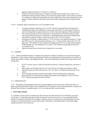 136
lighting of approximately 86 ± 8.6 µE/m2
/s, or 400 ft-c).
3. Cultures are mixed continuously on a magnetic stir plate (with a medium size stir bar) or in a
moderately aerated separatory funnel, or are mixed twice daily by hand. If the cultures are placed
on a magnetic stir plate, heat generated by the stirrer might elevate the culture temperature several
degrees. Caution should be exercised to prevent the culture temperature from rising more than
2-3°C.
3.10.3.3 Preparing Algal Concentrate for Use as Ceriodaphnia Food
1. An algal concentrate containing 3.0 to 3.5 X 107
cells/mL is prepared from food cultures by
centrifuging the algae with a plankton or bucket-type centrifuge, or by allowing the cultures to
settle in a refrigerator for approximately two-to-three weeks and siphoning off the supernatant.
2. The cell density (cells/mL) in the concentrate is measured with an electronic particle counter,
microscope and hemocytometer, fluorometer, or spectrophotometer, and used to determine the
concentration required to achieve a final cell count of 3.0 to 3.5 X 107
cells/mL.
3. Assuming a cell density of approximately 1.5 X 106
cells/mL in the algal food cultures at 7 days,
and 100% recovery in the concentration process, a 3-L, 7-10 day culture will provide 4.5 X 109
algal cells. This number of cells would provide approximately 150 mL of algal cell concentrate
(1500 feedings at 0.1 mL/feeding) for use as food. This would be enough algal food for four
Ceriodaphnia tests.
4. Algal concentrate may be stored in the refrigerator for one month.
3.11 FEEDING
3.11.1 Cultures should be fed daily to maintain the organisms in optimum condition so as to provide maximum
reproduction. Stock cultures which are stressed because they are not adequately fed may produce low numbers of
young, large number of males, and ephippial females. Also, their offspring may produce few young when used in
toxicity tests.
1. If YCT is frozen, remove a bottle of food from the freezer 1 h before feeding time, and allow to
thaw.
2. Mass cultures are fed daily at the rate of 7 mL YCT and 7 mL algae concentrate/L culture.
3. Individual cultures are fed at the rate of 0.1 mL YCT and 0.1 mL algae concentrate per 15 mL
culture.
4. YCT and algal concentrate should be thoroughly mixed by shaking before dispensing.
5. Return unused YCT food mixture and algae concentrate to the refrigerator. Do not re-freeze
YCT. Discard unused portion after one week.
3.12 FOOD QUALITY
3.12.1 The quality of food prepared with newly acquired supplies of yeast, trout chow, dried cereal leaves, or
algae, should be determined in side-by-side comparisons of Ceriodaphnia survival and reproduction, using the new
food and food of known, acceptable quality, over a seven-day period in control medium.
4. TEST ORGANISMS
4.1 Neonates, or first instar Ceriodaphnia less than 24 hours old, taken from the 3rd or 4th brood, are used in
toxicity tests. To obtain the necessary number of young for an acute toxicity test, it is recommended that the
animals be cultured in individual 30 mL beakers or plastic cups for seven days prior to the beginning of the test.
Neonates are used from broods of at least eight young. Fifty adults in individual cultures will usually supply
enough neonates for one toxicity test.
 
