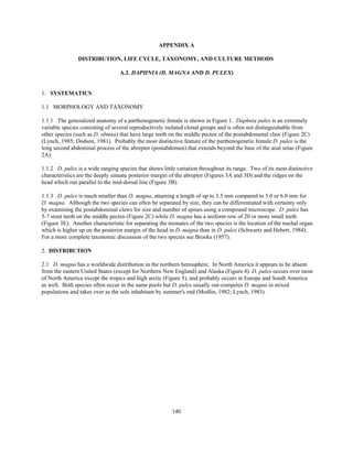 140
APPENDIX A
DISTRIBUTION, LIFE CYCLE, TAXONOMY, AND CULTURE METHODS
A.2. DAPHNIA (D. MAGNA AND D. PULEX)
1. SYSTEMATICS
1.1 MORPHOLOGY AND TAXONOMY
1.1.1 The generalized anatomy of a parthenogenetic female is shown in Figure 1. Daphnia pulex is an extremely
variable species consisting of several reproductively isolated clonal groups and is often not distinguishable from
other species (such as D. obtusa) that have large teeth on the middle pecten of the postabdomenal claw (Figure 2C)
(Lynch, 1985; Dodson, 1981). Probably the most distinctive feature of the parthenogenetic female D. pulex is the
long second abdominal process of the abreptor (postabdomen) that extends beyond the base of the anal setae (Figure
2A).
1.1.2 D. pulex is a wide ranging species that shows little variation throughout its range. Two of its most distinctive
characteristics are the deeply sinuate posterior margin of the abreptor (Figures 3A and 3D) and the ridges on the
head which run parallel to the mid-dorsal line (Figure 3B).
1.1.3 D. pulex is much smaller than D. magna, attaining a length of up to 3.5 mm compared to 5.0 or 6.0 mm for
D. magna. Although the two species can often be separated by size, they can be differentiated with certainty only
by examining the postabdominal claws for size and number of spines using a compound microscope. D. pulex has
5-7 stout teeth on the middle pecten (Figure 2C) while D. magna has a uniform row of 20 or more small teeth
(Figure 3E). Another characteristic for separating the neonates of the two species is the location of the nuchal organ
which is higher up on the posterior margin of the head in D. magna than in D. pulex (Schwartz and Hebert, 1984).
For a more complete taxonomic discussion of the two species see Brooks (1957).
2. DISTRIBUTION
2.1 D. magna has a worldwide distribution in the northern hemisphere. In North America it appears to be absent
from the eastern United States (except for Northern New England) and Alaska (Figure 4). D. pulex occurs over most
of North America except the tropics and high arctic (Figure 5), and probably occurs in Europe and South America
as well. Both species often occur in the same pools but D. pulex usually out-competes D. magna in mixed
populations and takes over as the sole inhabitant by summer's end (Modlin, 1982; Lynch, 1983).
 