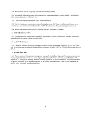 6
3.3.5 All containers must be adequately labeled to indicate their contents.
3.3.6 Strong acids and volatile organic solvents employed in glassware cleaning must be used in a fume hood or
under an exhaust canopy over the work area.
3.3.7 Good housekeeping contributes to safety and reliable results.
3.3.8 Electrical equipment or extension cords not bearing the approval of Underwriter Laboratories must not be
used. Ground-fault interrupters must be installed in all "wet" laboratories where electrical equipment is used.
3.3.9 Mobile laboratories must be properly grounded to protect against electrical shock.
3.4 DISEASE PREVENTION
3.4.1 Personnel handling samples which are known or suspected to contain human wastes should be immunized
against hepatitis B, tetanus, typhoid fever, and polio.
3.5 SAFETY MANUALS
3.5.1 For further guidance on safe practices when collecting effluent samples and conducting toxicity tests, check
with the permittee and consult general industrial safety manuals, including USEPA (1986) and Walters and Jameson
(1984).
3.6 WASTE DISPOSAL
3.6.1 Wastes generated during toxicity testing must be properly handled and disposed of in an appropriate manner.
Each testing facility will have its own waste disposal requirements based on local, state, and Federal rules and
regulations. It is extremely important that these rules and regulations be known, understood, and complied with by
all persons responsible for, or otherwise involved in, performing testing activities. Local fire officials should be
notified of any potentially hazardous conditions.
 