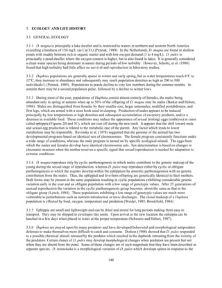 144
3. ECOLOGY AND LIFE HISTORY
3.1 GENERAL ECOLOGY
3.1.1 D. magna is principally a lake dweller and is restricted to waters in northern and western North America
exceeding a hardness of 150 mg/L (as CaCO3) (Pennak, 1989). In the Netherlands, D. magna are found in shallow
ponds with muddy bottoms rich in organic matter and with low oxygen demand (3 to 4 mg/L). D. pulex is
principally a pond dweller where the oxygen content is higher, but is also found in lakes. It is generally considered
a clean water species being dominant in nature during periods of low turbidity. However, Scholtz, et al. (1988)
found that high turbidity had little effect on survival and reproduction in laboratory studies.
3.1.2 Daphnia populations are generally sparse in winter and early spring, but as water temperatures reach 6°C to
12°C, they increase in abundance and subsequently may reach population densities as high as 200 to 500
individuals/L (Pennak, 1989). Populations in ponds decline to very low numbers during the summer months. In
autumn there may be a second population pulse, followed by a decline to winter lows.
3.1.3 During most of the year, populations of Daphnia consist almost entirely of females, the males being
abundant only in spring or autumn when up to 56% of the offspring of D. magna may be males (Barker and Hebert,
1986). Males are distinguished from females by their smaller size, larger antennules, modified postabdomen, and
first legs, which are armed with a stout hook used in clasping. Production of males appears to be induced
principally by low temperatures or high densities and subsequent accumulation of excretory products, and/or a
decrease in available food. These conditions may induce the appearance of sexual (resting) eggs (embryos) in cases
called ephippia (Figures 2B and 3C), which are cast off during the next molt. It appears that the shift toward male
and sexual egg production is related to the metabolic rate of the parent. Any factor which tends to lower
metabolism may be responsible. Ruvinsky et al. (1978) suggested that the genome of the animal has two
developmental programs based on identical sets of chromosomes. The female program consistently functions under
a wide range of conditions, whereas the male program is turned on by specific ecological stimuli. The eggs from
which the males and females develop have identical chromosome sets. Sex determination is based on changes in
chromatin structure when the mother receives a specific signal that sexual reproduction is needed for adaptation to
extreme conditions.
3.1.4 D. magna reproduce only by cyclic parthenogenesis in which males contribute to the genetic makeup of the
young during the sexual stage of reproduction, whereas D. pulex may reproduce either by cyclic or obligate
parthenogenesis in which the zygotes develop within the ephippium by ameoitic parthenogenesis with no genetic
contribution from the males. Thus, the ephippial and live-born offspring are genetically identical to their mothers.
Both forms may be present in the same population resulting in cyclic populations exhibiting considerable genetic
variation early in the year and an obligate population with a low range of genotypic values. After 25 generations of
asexual reproduction the variation in the cyclic parthenogenesis group becomes about the same as that in the
obligate group (Lynch, 1984). These populations exhibiting a low range of genotypic values are much more
vulnerable to perturbations such as nutrient introduction or toxic discharges. The clonal makeup of a Daphnia
population is effected by food, oxygen, temperature and predation (Weider, 1985; Brookfield, 1984).
3.1.5 Ephippia are small and lightweight and can be dried and stored for long periods making them easy to
transport. They may be shipped in envelopes like seeds. Upon arrival at the new location the ephippia can be
hatched in a few days when placed in water at the proper temperature (Schwartz and Hebert, 1987).
3.1.6 Daphnia are preyed upon by many predators and have developed behavioral and morphological antipredator
defenses to make themselves more difficult to catch and consume. Dodson (1988) showed that D. pulex responded
to a possible chemical stimuli released by the predator which resulted in the daphnids retreating from the vicinity of
the predators. Certain clones of D. pulex may develop morphological changes when predators are present but not
when they are absent from the pond. Some of these changes are of such magnitude that they have been described as
separate species. D. minnehaha is a morphological variation of D. pulex which develops spines in response to the
 