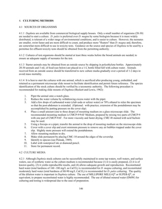 146
4. CULTURING METHODS
4.1 SOURCES OF ORGANISMS
4.1.1 Daphnia are available from commercial biological supply houses. Only a small number of organisms (20-30)
are needed to start a culture. D. pulex is preferred over D. magna by some biologists because it is more widely
distributed, is tolerant of a wider range of environmental conditions, and is easier to culture. However, the neonates
are smaller, swim faster and are more difficult to count, and produce more "floaters" than D. magna and, therefore,
are somewhat more difficult to use in toxicity tests. Guidance on the source and species of Daphnia to be used by a
permittee for effluent toxicity tests should be obtained from the permitting authority.
4.1.2 Cultures of test organisms should be started at least three weeks before the brood animals are needed, to
ensure an adequate supply of neonates for the test.
4.1.3 Starter animals may be obtained from an outside source by shipping in polyethylene bottles. Approximately
20-30 animals and 3 mL of food (see below) are placed in a 1-L bottle filled full with culture water. Animals
received from an outside source should be transferred to new culture media gradually over a period of 1-2 days to
avoid mass mortality.
4.1.4 It is best to start the cultures with one animal, which is sacrificed after producing young, embedded, and
retained as a permanent microscope slide mount to facilitate identification and permit future reference. The species
identification of the stock culture should be verified by a taxonomic authority. The following procedure is
recommended for making slide mounts of Daphnia (Beckett and Lewis, 1982):
1. Pipet the animal onto a watch glass.
2. Reduce the water volume by withdrawing excess water with the pipet.
3. Add a few drops of carbonated water (club soda or seltzer water) or 70% ethanol to relax the specimen
so that the post-abdomen is extended. (Optional: with practice, extension of the postabdomen may be
accomplished by putting pressure on the cover slip).
4. Place a small amount (one to three drops) of mounting medium on a glass microscope slide. The
recommended mounting medium is CMCP-9/9AF Medium, prepared by mixing two parts of CMCP-9
with one part of CMCP-9AF. For more viscosity and faster drying, CMC-l0 stained with acid fuchsin
may be used.
5. Using a forceps or a pipet, transfer the animal to the drop of mounting medium on the microscope slide.
6. Cover with a cover slip and exert minimum pressure to remove any air bubbles trapped under the cover
slip. Slightly more pressure will extend the postabdomen.
7. Allow mounting medium to dry.
8. Make slide permanent by placing CMC-10 around the edges of the coverslip.
9. Identify to species (see Pennak, 1989).
10. Label with waterproof ink or diamond pencil.
11. Store for permanent record.
4.2 CULTURE MEDIA
4.2.1 Although Daphnia stock cultures can be successfully maintained in some tap waters, well waters, and surface
waters, use of synthetic water as the culture medium is recommended because (1) it is easily prepared, (2) it is of
known quality, (3) it yields reproducible results, and (4) allows adequate growth and reproduction. Reconstituted
hard water (total hardness of 160 -180 mg/L as CaCO3) is recommended for D. magna culturing, and reconstituted
moderately hard water (total hardness of 80-90 mg/L CaCO3) is recommended for D. pulex culturing. The quality
of the dilution water is important in Daphnia culture. The use of MILLIPORE MILLI-Q®
or SUPER-Q®
, or
equivalent, to prepare reconstituted water is highly recommended. The use of diluted mineral water (DMW) for
culturing and testing is widespread due to the ease of preparation.
 