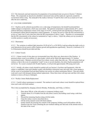 147
4.2.2 The chemicals used and instructions for preparation of reconstituted water are given in Section 7, Dilution
Water. The compounds are dissolved in distilled or deionized water and the media are vigorously aerated for
several hours before using. The initial pH of the media is between 7.0 and 8.0, but it will rise as much as 0.5 unit
after the test is underway.
4.3 CULTURE CONDITIONS
4.3.1 Daphnia can be cultured successfully over a wide range of temperatures, but should be protected from
sudden changes in temperature, which may cause death. The optimum temperature is approximately 20°C, and if
ambient laboratory temperatures remain in the range of 18-26°C, normal growth and reproduction of Daphnia can
be maintained without special temperature control equipment. D. magna can survive when the DO concentration is
as low as 3 mg/L but D. pulex does best when the DO concentration is above 5 mg/L. Therefore it is recommended
that the DO concentration in the culture be maintained at 5 mg/L or above. Unless the cultures are too crowded or
overfed, aeration is usually not necessary.
4.3.2 Illumination
4.3.2.1 The variations in ambient light intensities (10-20 µE/m2
/s, or 50-100 ft-c) and prevailing day/night cycles in
most laboratories do not seem to affect Daphnia growth and reproduction significantly. However, a minimum of 16
h of illumination should be provided each day.
4.3.3 Culture Vessels
4.3.3.1 Culture vessels of clear glass are recommended since they allow easy observation of the Daphnia. A
practical culture vessel is an ordinary 4-L glass beaker, which can be filled with approximately 3 L medium
(reconstituted water). Maintain several (at least five) culture vessels, rather than only one. This will ensure back-up
cultures so that in the event of a population "crash" in one or several chambers, the entire Daphnia population will
not be lost. If a vessel is stocked with 30 adult Daphnia, it will provide approximately 300 young each week.
4.3.3.2 Initially, all culture vessels should be washed well (see Section 5, Facilities and Equipment). After the
culture is established, clean each chamber weekly with distilled or deionized water and wipe with a clean sponge to
rid the vessel of accumulated food and dead Daphnia (see section on culture maintenance below). Once per month,
wash each vessel with detergent during medium replacement. Rinse three times with tap water and then with culture
medium to remove all traces of detergent.
4.3.4 Weekly Culture Media Replacement
4.3.4.1 Careful culture maintenance is essential. The medium in each stock culture vessel should be replaced three
times each week with fresh medium.
This is best accomplished by changing solutions Monday, Wednesday, and Friday, as follows:
1. Place about 300 mL of the old media in a temporary holding vessel.
2. Transfer about 25 or 30 adults from the old culture vessel to the holding vessel using a wide bore
pipette.
3. Discard the remaining Daphnia along with the media.
4. Clean the culture vessel as described above.
5. Fill the newly-cleaned vessel with fresh medium.
6. Gently transfer (by pouring) the contents of the temporary holding vessel (old medium with the
Daphnia) into the vessel containing the new medium making sure that none of the animals stick to
the sides of the vessel.
 
