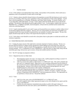 148
7. Feed the animals
4.3.4.2 If the medium is not replaced three times weekly, waste products will accumulate, which could cause a
population crash or the production of males and/or sexual eggs.
4.3.4.3 Daphnia cultures should be thinned whenever the population exceeds 200 individuals per stock vessel to
prevent over-crowding, which may cause a population crash, or the production of males and/or ephippia. A good
time to thin the populations is on Monday, Wednesday, and Friday, before feeding. To transfer Daphnia, use a
15-cm disposable, jumbo bulb pipette, or 10-mL "serum" pipette which has had the delivery tip cut off and fire
polished. The diameter of the opening should be approximately 5 mm. A serum pipette, a pipette bulb, such as a
PROPIPETTE®
, or (MOPET®
) portable, motorized pipettor, will provide the controlled suction needed when
selectively collecting Daphnia.
4.3.4.4 Liquid containing adult D. pulex and D. magna can be poured from one container to another without risk of
air becoming trapped under their carapaces. However, the very young Daphnia are much more susceptible to air
entrapment and for this reason should be transferred from one container to another using a pipette. The tip of the
pipette should be kept under the surface of the liquid when the Daphnia are released.
4.3.4.5 Each culture vessel should be covered with a clear plastic sheet or glass plate to exclude dust and dirt, and
minimize evaporation.
4.4 FOOD PREPARATION AND FEEDING
4.4.1 Feeding the proper amount of the right food is extremely important in Daphnia culturing. The key is to
provide sufficient nutrition to support normal reproduction without adding excess food which may reduce the
toxicity of the test solutions, clog the animal's filtering apparatus, or greatly decrease the DO concentration and
increase mortality. YCT, a combination of Yeast, CEROPHYLL®
, and Trout chow (or flake food), along with the
unicellular green alga, Selenastrum capricornutum, will provide suitable nutrition if fed daily.
4.4.2 The YCT and algae are prepared as follows:
4.4.2.1 Digested trout chow (or flake food):
1. The preparation requires one week. Use starter or No. 1 pellets prepared according to current U.S.
Fish and Wildlife Service specifications, or flake food.
2. Add 5.0 g of trout chow pellets or flake food to 1 L of MILLI-Q®
water. Mix well in a blender and
pour into a 2-L separatory funnel. Digest prior to use by aerating continuously from the bottom of
the vessel for one week at ambient laboratory temperature. Water lost due to evaporation is replaced
during digestion. Because of the offensive odor usually produced during digestion, the vessel
should be placed in a fume hood or other isolated, ventilated area.
3. At the end of digestion period, place in a refrigerator and allow to settle for a minimum of 1 h.
Filter the supernatant through a fine mesh screen (i.e., NITEX®
110 mesh). Combine with equal
volumes of supernatant from CEROPHYLL®
and yeast preparations (below). The supernatant can
be used fresh, or frozen until use. Discard the sediment.
4.4.2.2 Yeast:
1. Add 5.0 g of dry yeast, such as FLEISCHMANN'S®
to 1 L of MILLI-Q®
water.
2. Stir with a magnetic stirrer, shake vigorously by hand, or mix with a blender at low speed, until the
yeast is well dispersed.
3. Combine the yeast suspension immediately (do not allow to settle) with equal volumes of
supernatant from the trout chow (above) and CEROPHYLL®
preparations (below). Discard excess
 