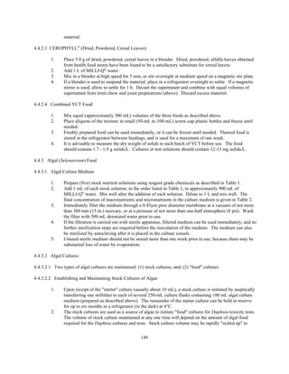 149
material.
4.4.2.3 CEROPHYLL®
(Dried, Powdered, Cereal Leaves):
1. Place 5.0 g of dried, powdered, cereal leaves in a blender. Dried, powdered, alfalfa leaves obtained
from health food stores have been found to be a satisfactory substitute for cereal leaves.
2. Add 1 L of MILLI-Q®
water.
3. Mix in a blender at high speed for 5 min, or stir overnight at medium speed on a magnetic stir plate.
4. If a blender is used to suspend the material, place in a refrigerator overnight to settle. If a magnetic
stirrer is used, allow to settle for 1 h. Decant the supernatant and combine with equal volumes of
supernatant from trout chow and yeast preparations (above). Discard excess material.
4.4.2.4 Combined YCT Food:
1. Mix equal (approximately 300 mL) volumes of the three foods as described above.
2. Place aliquots of the mixture in small (50-mL to 100-mL) screw-cap plastic bottles and freeze until
needed.
3. Freshly prepared food can be used immediately, or it can be frozen until needed. Thawed food is
stored in the refrigerator between feedings, and is used for a maximum of one week.
4. It is advisable to measure the dry weight of solids in each batch of YCT before use. The food
should contain 1.7 - 1.9 g solids/L. Cultures or test solutions should contain 12-13 mg solids/L.
4.4.3 Algal (Selenastrum) Food
4.4.3.1 Algal Culture Medium
1. Prepare (five) stock nutrient solutions using reagent grade chemicals as described in Table 1.
2. Add 1 mL of each stock solution, in the order listed in Table 1, to approximately 900 mL of
MILLI-Q®
water. Mix well after the addition of each solution. Dilute to 1 L and mix well. The
final concentration of macronutrients and micronutrients in the culture medium is given in Table 2.
3. Immediately filter the medium through a 0.45µm pore diameter membrane at a vacuum of not more
than 380 mm (15 in.) mercury, or at a pressure of not more than one-half atmosphere (8 psi). Wash
the filter with 500 mL deionized water prior to use.
4. If the filtration is carried out with sterile apparatus, filtered medium can be used immediately, and no
further sterilization steps are required before the inoculation of the medium. The medium can also
be sterilized by autoclaving after it is placed in the culture vessels.
5. Unused sterile medium should not be stored more than one week prior to use, because there may be
substantial loss of water by evaporation.
4.4.3.2 Algal Cultures
4.4.3.2.1 Two types of algal cultures are maintained: (1) stock cultures, and, (2) "food" cultures.
4.4.3.2.2 Establishing and Maintaining Stock Cultures of Algae
1. Upon receipt of the "starter" culture (usually about 10 mL), a stock culture is initiated by aseptically
transferring one milliliter to each of several 250-mL culture flasks containing 100 mL algal culture
medium (prepared as described above). The remainder of the starter culture can be held in reserve
for up to six months in a refrigerator (in the dark) at 4°C.
2. The stock cultures are used as a source of algae to initiate "food" cultures for Daphnia toxicity tests.
The volume of stock culture maintained at any one time will depend on the amount of algal food
required for the Daphnia cultures and tests. Stock culture volume may be rapidly "scaled up" to
 