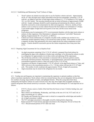 153
4.4.3.2.3 Establishing and Maintaining "Food" Cultures of Algae
1. "Food" cultures are started seven days prior to use for Daphnia cultures and tests. Approximately
20 mL of 7-day-old algal stock culture (described in the previous paragraph), containing 1.5 X 106
cells/mL, are added to each liter of fresh algal culture medium (i.e., 3 L of medium in a 4-L bottle, or
18 L in a 20-L bottle). The inoculum should provide an initial cell density of approximately 30,000
cells/mL. Aseptic techniques should be used in preparing and maintaining the cultures, and care
should be exercised to avoid contamination by other microorganisms. However, sterility of food
cultures is not as critical as in stock cultures because the food cultures are terminated in 7-10 days.
A one-month supply of algal food can be grown at one time, and the excess stored in the
refrigerator.
2. Food cultures may be maintained at 25°C in environmental chambers with the algal stock cultures or
cultures of other organisms if the illumination is adequate (continuous "cool-white" fluorescent
lighting of approximately 86 ± 8.6 µE/m2
/s, or 400 ft-c).
3. Cultures are mixed continuously on a magnetic stir plate (with a medium size stir bar) or in a
moderately aerated separatory funnel, or are mixed twice daily by hand. If the cultures are placed on
a magnetic stir plate, heat generated by the stirrer might elevate the culture temperature several
degrees. Caution should be exercised to prevent the culture temperature from rising more than
2-3°C.
4.4.3.3 Preparing Algal Concentrate for Use as Daphnia Food
1. An algal concentrate containing 3.0 to 3.5 X 107
cells/mL is prepared from food cultures by
centrifuging the algae with a plankton or bucket-type centrifuge, or by allowing the cultures to settle
in a refrigerator for approximately two-to-three weeks and siphoning off the supernatant.
2. The cell density (cells/mL) in the concentrate is measured with an electronic particle counter,
microscope and hemocytometer, fluorometer, or spectrophotometer, and used to determine the
concentration required to achieve a final cell count of 3.0 to 3.5 X 107
/mL.
3. Assuming a cell density of approximately 1.5 X 106
cells/mL in the algal food cultures at 7 days, and
100% recovery in the concentration process, a 3-L, 7-10 day culture will provide 4.5 X 109
algal
cells. This number of cells would provide approximately 150 mL of algal cell concentrate.
4. Algal concentrate may be stored in the refrigerator for one month.
4.5 FEEDING
4.5.1 Feeding rate and frequency are important in maintaining the organisms in optimal condition so that they
achieve maximum reproduction. Stock cultures which are stressed because they are not adequately fed may produce
low numbers of young, large numbers of males, and ephippial females. When the young taken from these
inadequately fed Daphnia cultures are used in toxicity tests, they may show higher than acceptable mortality in
controls and greater than normal sensitivity to toxicants. Steps to follow when feeding the YCT and algal diet are as
follows:
1. If YCT is frozen, remove a bottle of the food from the freezer at least 1 h before feeding time, and
allow to thaw.
2. Mass cultures are fed Monday, Wednesday, and Friday at the rate of 4.5 mL YCT and 2 mL of
algae concentrate per 3-L culture.
3. On Tuesday and Thursday the culture water is stirred to re-suspend the settled algae and another 2
mL of algal concentrate is added.
4. The YCT and algal concentrate is thoroughly mixed by shaking before dispensing.
5. Return unused YCT food mixture and algal concentrate to the refrigerator. Do not re-freeze the
YCT. Discard unused portion of YCT after one week.
.
 