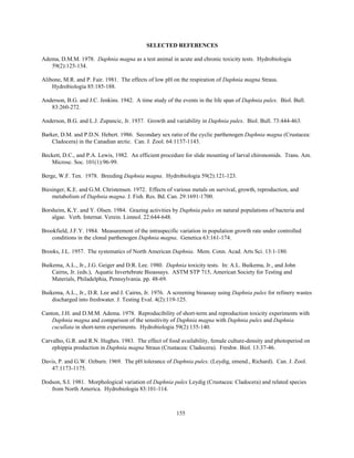 155
SELECTED REFERENCES
Adema, D.M.M. 1978. Daphnia magna as a test animal in acute and chronic toxicity tests. Hydrobiologia
59(2):125-134.
Alibone, M.R. and P. Fair. 1981. The effects of low pH on the respiration of Daphnia magna Straus.
Hydrobiologia 85:185-188.
Anderson, B.G. and J.C. Jenkins. 1942. A time study of the events in the life span of Daphnia pulex. Biol. Bull.
83:260-272.
Anderson, B.G. and L.J. Zupancic, Jr. 1937. Growth and variability in Daphnia pulex. Biol. Bull. 73:444-463.
Barker, D.M. and P.D.N. Hebert. 1986. Secondary sex ratio of the cyclic parthenogen Daphnia magna (Crustacea:
Cladocera) in the Canadian arctic. Can. J. Zool. 64:1137-1143.
Beckett, D.C., and P.A. Lewis, 1982. An efficient procedure for slide mounting of larval chironomids. Trans. Am.
Microsc. Soc. 101(1):96-99.
Berge, W.F. Ten. 1978. Breeding Daphnia magna. Hydrobiologia 59(2):121-123.
Biesinger, K.E. and G.M. Christensen. 1972. Effects of various metals on survival, growth, reproduction, and
metabolism of Daphnia magna. J. Fish. Res. Bd. Can. 29:1691-1700.
Borsheim, K.Y. and Y. Olsen. 1984. Grazing activities by Daphnia pulex on natural populations of bacteria and
algae. Verh. Internat. Verein. Limnol. 22:644-648.
Brookfield, J.F.Y. 1984. Measurement of the intraspecific variation in population growth rate under controlled
conditions in the clonal parthenogen Daphnia magna. Genetica 63:161-174.
Brooks, J.L. 1957. The systematics of North American Daphnia. Mem. Conn. Acad. Arts Sci. 13:1-180.
Buikema, A.L., Jr., J.G. Geiger and D.R. Lee. 1980. Daphnia toxicity tests. In: A.L. Buikema, Jr., and John
Cairns, Jr. (eds.), Aquatic Invertebrate Bioassays. ASTM STP 715, American Society for Testing and
Materials, Philadelphia, Pennsylvania. pp. 48-69.
Buikema, A.L., Jr., D.R. Lee and J. Cairns, Jr. 1976. A screening bioassay using Daphnia pulex for refinery wastes
discharged into freshwater. J. Testing Eval. 4(2):119-125.
Canton, J.H. and D.M.M. Adema. 1978. Reproducibility of short-term and reproduction toxicity experiments with
Daphnia magna and comparison of the sensitivity of Daphnia magna with Daphnia pulex and Daphnia
cucullata in short-term experiments. Hydrobiologia 59(2):135-140.
Carvalho, G.R. and R.N. Hughes. 1983. The effect of food availability, female culture-density and photoperiod on
ephippia production in Daphnia magna Straus (Crustacea: Cladocera). Freshw. Biol. 13:37-46.
Davis, P. and G.W. Ozburn. 1969. The pH tolerance of Daphnia pulex. (Leydig, emend., Richard). Can. J. Zool.
47:1173-1175.
Dodson, S.I. 1981. Morphological variation of Daphnia pulex Leydig (Crustacea: Cladocera) and related species
from North America. Hydrobiologia 83:101-114.
 