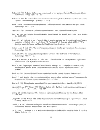 156
Dodson, S.I. 1984. Predation of Heterocope septentrionalis on two species of Daphnia: Morphological defenses
and their cost. Ecology 65(4):1249-1257.
Dodson, S.I. 1988. The ecological role of chemical stimuli for the zooplankton: Predation-avoidance behavior in
Daphnia. Limnol. Oceanogr. 33(6,part 2):1431-1439.
Doma, S. 1979. Ephippia of Daphnia magna Straus - A technique for their mass production and quick revival.
Hydrobiologia 67(2):183-188.
France, R.L. 1982. Comment on Daphnia respiration in low pH water. Hydrobiologia 94:195-198.
Ganf, G.G. 1983. An ecological relationship between Aphanizomenon and Daphnia pulex. Aust. J. Mar. Freshwat.
Res. 34:755-773.
Geiger, J.G., A.L. Buikema, Jr. and J. Cairns, Jr. 1980. A tentative seven-day test for predicting effects of stress on
populations of Daphnia pulex. In: J.G. Eaton, P.R. Parrish, and A.C. Hendricks (eds.), ASTM STP 707,
American Society for Testing and Materials, Philadelphia, Pennsylvania. pp. 13-26.
Gophen, M. and B. Gold. 1981. The use of inorganic substances to stimulate gut evacuation in Daphnia magna.
Hydrobiologia 80:43-45.
Gulati, R.D. 1978. The ecology of common planktonic Crustacea of the freshwaters in the Netherlands.
Hydrobiologia 59(2):101-112.
Hadas, O., U. Bachrach, Y. Kott and B.Z. Cavari. 1983. Assimilation of E. coli cells by Daphnia magna on the
whole organism level. Hydrobiologia 102:163-169.
Havas, M. 1981. Physiological response of aquatic animals to low pH. In: R. Singer (ed.), Effects of Acidic
Precipitation on Benthos. North American Benthological Society, Box 878, Springfield, Illinois 62705).
pp. 49-65.
Havel, J.E. 1985. Cyclomorphosis of Daphnia pulex spined morphs. Limnol. Oceanogr. 30(4):853-861.
Holm, N.P. and J. Shapiro. 1984. An examination of lipid reserves and the nutritional status of Daphnia pulex fed
Aphanizomenon flos-aquae. Limnol. Oceanogr. 29(5):1137-1140.
How, M. J. 1980. The application and conduct of ring tests in aquatic toxicology. Water Res. 14:293-296.
Ingersoll, C.G. and R.W. Winner. 1982. Effect on Daphnia pulex (De Geer) of daily pulse exposure to copper or
cadmium. Environ. Toxicol. Chem. 1:321-327.
Keating, K.I. and B.C. Dagbusan. 1986. Diatoms in daphnid culture and bioassay. Environ. Toxicol. Chem.
5:299-307.
Krueger D.A. and S.I. Dodson. 1981. Embryological induction and predation ecology in Daphnia pulex. Limnol.
Oceanogr. 26(2):219-223.
LeBlanc, G.A. 1982. Laboratory investigation into the development of resistance of Daphnia magna (Straus) to
environmental pollutants. Environ. Pollut. (Ser. A) 27:309-322.
Lee, D.R. and A.L. Buikema, Jr. 1979. Molt-Related sensitivity of Daphnia pulex in toxicity testing. J. Fish. Res.
Bd. Can. 36:1129-1133.
 