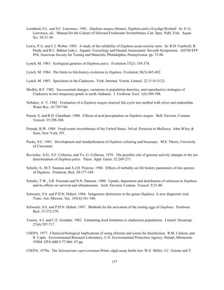 157
Leonhard, S.L. and S.C. Lawrence. 1981. Daphnia magna (Straus), Daphnia pulex (Leydig) Richard. In: S. G.
Lawrence, ed., Manual for the Culture of Selected Freshwater Invertebrates, Can. Spec. Publ. Fish. Aquat.
Sci. 54:31-50.
Lewis, P.A. and C.I. Weber. 1985. A study of the reliability of Daphnia acute toxicity tests. In: R.D. Cardwell, R.
Purdy and R.C. Bahner (eds.), Aquatic Toxicology and Hazard Assessment: Seventh Symposium. ASTM STP
854, American Society for Testing and Materials, Philadelphia, Pennsylvania. pp. 73-86.
Lynch, M. 1983. Ecological genetics of Daphnia pulex. Evolution 37(2): 358-374.
Lynch, M. 1984. The limits to life-history evolution in Daphnia. Evolution 38(3):465-482.
Lynch, M. 1985. Speciation in the Cladocera. Verh. Internat. Verein. Limnol. 22:3116-3123.
Modlin, R.F. 1982. Successional changes, variations in population densities, and reproductive strategies of
Cladocera in two temporary ponds in north Alabama. J. Freshwat. Ecol. 1(6):589-598.
Nebeker, A. V. 1982. Evaluation of a Daphnia magna renewal life-cycle test method with silver and endosulfan.
Water Res. 16:739-744.
Parent, S. and R.D. Cheetham. 1980. Effects of acid precipitation on Daphnia magna. Bull. Environ. Contam.
Toxicol. 25:298-304.
Pennak, R.W. 1989. Fresh-water invertebrates of the United States. 3rd ed. Protozoa to Mollusca. John Wiley &
Sons, New York, NY.
Pucke, S.C. 1981. Development and standardization of Daphnia culturing and bioassays. M.S. Thesis, University
of Cincinnati.
Ruvinsky, A.O., S.F. Cellarius, and Yu. G. Cellarius. 1978. The possible role of genome activity changes in the sex
determination of Daphnia pulex. Theor. Appl. Genet. 52:269-271.
Scholtz, S., M.T. Seaman and A.J.H. Pieterse. 1988. Effects of turbidity on life history parameters of two species
of Daphnia. Freshwat. Biol. 20:177-184.
Schultz, T.W., S.R. Freeman and N.N. Dumont. 1980. Uptake, depuration and distribution of selenium in Daphnia
and its effects on survival and ultrastructure. Arch. Environ. Contam. Toxicol. 9:23-40.
Schwartz, S.S. and P.D.N. Hebert. 1984. Subgeneric distinction in the genus Daphnia: A new diagnostic trait.
Trans. Am. Microsc. Soc. 103(4):341-346.
Schwartz, S.S. and P.D.N. Hebert. 1987. Methods for the activation of the resting eggs of Daphnia. Freshwat.
Biol. 17:373-379.
Tessier, A.J. and C.E. Goulden. 1982. Estimating food limitation in cladoceran populations. Limnol. Oceanogr.
27(4):707-717.
USEPA. 1977. Chemical/biological implications of using chlorine and ozone for disinfection. R.M. Carlson, and
R. Caple. Environmental Research Laboratory, U.S. Environmental Protection Agency, Duluth, Minnesota.
55804. EPA-600/3-77-066. 87 pp.
USEPA. 1978a. The Selenastrum capricornutum Printz, algal assay bottle test. W.E. Miller, J.C. Greene and T.
 