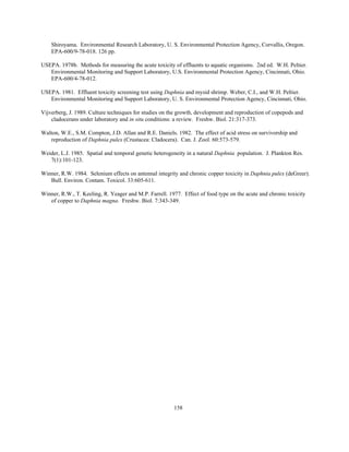 158
Shiroyama. Environmental Research Laboratory, U. S. Environmental Protection Agency, Corvallis, Oregon.
EPA-600/9-78-018. 126 pp.
USEPA. 1978b. Methods for measuring the acute toxicity of effluents to aquatic organisms. 2nd ed. W.H. Peltier.
Environmental Monitoring and Support Laboratory, U.S. Environmental Protection Agency, Cincinnati, Ohio.
EPA-600/4-78-012.
USEPA. 1981. Effluent toxicity screening test using Daphnia and mysid shrimp. Weber, C.I., and W.H. Peltier.
Environmental Monitoring and Support Laboratory, U. S. Environmental Protection Agency, Cincinnati, Ohio.
Vijverberg, J. 1989. Culture techniques for studies on the growth, development and reproduction of copepods and
cladocerans under laboratory and in situ conditions: a review. Freshw. Biol. 21:317-373.
Walton, W.E., S.M. Compton, J.D. Allan and R.E. Daniels. 1982. The effect of acid stress on survivorship and
reproduction of Daphnia pulex (Crustacea: Cladocera). Can. J. Zool. 60:573-579.
Weider, L.J. 1985. Spatial and temporal genetic heterogeneity in a natural Daphnia population. J. Plankton Res.
7(1):101-123.
Winner, R.W. 1984. Selenium effects on antennal integrity and chronic copper toxicity in Daphnia pulex (deGreer).
Bull. Environ. Contam. Toxicol. 33:605-611.
Winner, R.W., T. Keeling, R. Yeager and M.P. Farrell. 1977. Effect of food type on the acute and chronic toxicity
of copper to Daphnia magna. Freshw. Biol. 7:343-349.
 