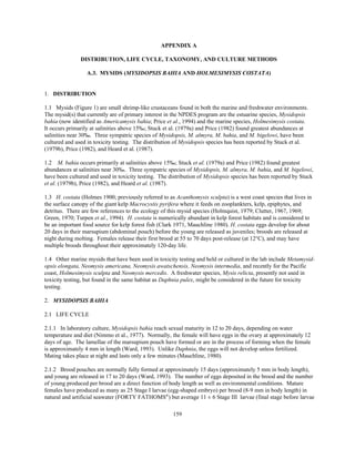 159
APPENDIX A
DISTRIBUTION, LIFE CYCLE, TAXONOMY, AND CULTURE METHODS
A.3. MYSIDS (MYSIDOPSIS BAHIA AND HOLMESIMYSIS COSTATA)
1. DISTRIBUTION
1.1 Mysids (Figure 1) are small shrimp-like crustaceans found in both the marine and freshwater environments.
The mysid(s) that currently are of primary interest in the NPDES program are the estuarine species, Mysidopsis
bahia (now identified as Americamysis bahia; Price et al., 1994) and the marine species, Holmesimysis costata.
It occurs primarily at salinities above 15‰; Stuck et al. (1979a) and Price (1982) found greatest abundances at
salinities near 30‰. Three sympatric species of Mysidopsis, M. almyra, M. bahia, and M. bigelowi, have been
cultured and used in toxicity testing. The distribution of Mysidopsis species has been reported by Stuck et al.
(1979b), Price (1982), and Heard et al. (1987).
1.2 M. bahia occurs primarily at salinities above 15‰; Stuck et al. (1979a) and Price (1982) found greatest
abundances at salinities near 30‰. Three sympatric species of Mysidopsis, M. almyra, M. bahia, and M. bigelowi,
have been cultured and used in toxicity testing. The distribution of Mysidopsis species has been reported by Stuck
et al. (1979b), Price (1982), and Heard et al. (1987).
1.3 H. costata (Holmes 1900; previously referred to as Acanthomysis sculpta) is a west coast species that lives in
the surface canopy of the giant kelp Macrocystis pyrifera where it feeds on zooplankters, kelp, epiphytes, and
detritus. There are few references to the ecology of this mysid species (Holmquist, 1979; Clutter, 1967, 1969;
Green, 1970; Turpen et al., 1994). H. costata is numerically abundant in kelp forest habitats and is considered to
be an important food source for kelp forest fish (Clark 1971, Mauchline 1980). H. costata eggs develop for about
20 days in their marsupium (abdominal pouch) before the young are released as juveniles; broods are released at
night during molting. Females release their first brood at 55 to 70 days post-release (at 12°C), and may have
multiple broods throughout their approximately 120-day life.
1.4 Other marine mysids that have been used in toxicity testing and held or cultured in the lab include Metamysid-
opsis elongata, Neomysis americana, Neomysis awatschensis, Neomysis intermedia, and recently for the Pacific
coast, Holmesimysis sculpta and Neomysis mercedis. A freshwater species, Mysis relicta, presently not used in
toxicity testing, but found in the same habitat as Daphnia pulex, might be considered in the future for toxicity
testing.
2. MYSIDOPSIS BAHIA
2.1 LIFE CYCLE
2.1.1 In laboratory culture, Mysidopsis bahia reach sexual maturity in 12 to 20 days, depending on water
temperature and diet (Nimmo et al., 1977). Normally, the female will have eggs in the ovary at approximately 12
days of age. The lamellae of the marsupium pouch have formed or are in the process of forming when the female
is approximately 4 mm in length (Ward, 1993). Unlike Daphnia, the eggs will not develop unless fertilized.
Mating takes place at night and lasts only a few minutes (Mauchline, 1980).
2.1.2 Brood pouches are normally fully formed at approximately 15 days (approximately 5 mm in body length),
and young are released in 17 to 20 days (Ward, 1993). The number of eggs deposited in the brood and the number
of young produced per brood are a direct function of body length as well as environmental conditions. Mature
females have produced as many as 25 Stage I larvae (egg-shaped embryo) per brood (8-9 mm in body length) in
natural and artificial seawater (FORTY FATHOMS®
) but average 11 ± 6 Stage III larvae (final stage before larvae
 
