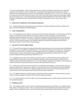 8
5, Facilities and Equipment. Water used for culturing and test dilution should be analyzed for toxic metals and
organics at least annually or whenever difficulty is encountered in meeting minimum acceptability criteria for
control survival and reproduction or growth. The concentration of the metals, Al, As, Cr, Co, Cu, Fe, Pb, Ni, and
Zn, expressed as total metal, should not exceed 1 µg/L each, and Cd, Hg, and Ag, expressed as total metal, should
not exceed 100 ng/L each. Total organochlorine pesticides plus PCBs should be less than 50 ng/L (APHA, 1992).
Pesticide concentrations should not exceed USEPA's Ambient Water Quality chronic criteria values where
available.
4.5 EFFLUENT SAMPLING AND SAMPLE HANDLING
4.5.1 Sample holding times and temperatures must conform to conditions described in Section 8, Effluent and
Receiving Water Sampling and Sample Handling.
4.6 TEST CONDITIONS
4.6.1 The temperature of test solutions must be measured by placing the thermometer or probe directly into the test
solutions, or by placing the thermometer in equivalent volumes of water in surrogate vessels positioned at
appropriate locations among the test vessels. Temperature should be recorded continuously in at least one vessel
during the duration of each test. Test solution temperatures should be maintained within the limits specified for
each test. DO concentration and pH in test chambers should be checked daily throughout the test period, as
prescribed in Section 9, Acute Toxicity Test Procedures.
4.7 QUALITY OF TEST ORGANISMS
4.7.1 The health of test organisms is primarily assessed by the performance (survival, growth, and/or reproduction)
of organisms in control treatments of individual tests. The health and sensitivity of test organisms is also assessed
by reference toxicant testing. In addition to documenting the sensitivity and health of test organisms, reference
toxicant testing is used to initially demonstrate acceptable laboratory performance (Subsection 4.14) and to
document ongoing laboratory performance (Subsection 4.15).
4.7.2 Regardless of the source of test organisms (in-house cultures or purchased from external suppliers), the
testing laboratory must perform at least one acceptable reference toxicant test per month for each toxicity test
method conducted in that month (Subsection 4.15). If a test method is conducted only monthly, or less frequently, a
reference toxicant test must be performed concurrently with each effluent toxicity test.
4.7.3 When acute or short-term chronic toxicity tests are performed with effluents or receiving waters using test
organisms obtained from outside the test laboratory, concurrent toxicity tests of the same type must be preformed
with a reference toxicant, unless the test organism supplier provides control chart data from at least the last five
monthly acute toxicity tests using the same reference toxicant and test conditions.
4.7.4 The supplier should also certify the species identification of the test organisms, and provide the taxonomic
reference (citation and page) or name(s) of the taxonomic expert(s) consulted.
4.7.5 If a routine reference toxicant test fails to meet test acceptability criteria, then the reference toxicant test must
be immediately repeated.
4.8 FOOD QUALITY
4.8.1 The nutritional quality of the food used in culturing and testing fish and invertebrates is an important factor
in the quality of the toxicity test data. This is especially true for the unsaturated fatty acid content of brine shrimp
nauplii, Artemia. Suitable trout chow, Artemia, and other foods must be obtained as described in this manual.
 