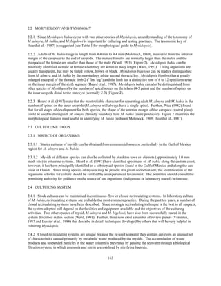 163
2.2 MORPHOLOGY AND TAXONOMY
2.2.1 Since Mysidopsis bahia occur with two other species of Mysidopsis, an understanding of the taxonomy of
M. almyra, M. bahia, and M. bigelowi is important for culturing and testing practices. The taxonomic key of
Heard et al. (1987) is suggested (see Table 1 for morphological guide to Mysidopsis).
2.2.2 Adults of M. bahia range in length from 4.4 mm to 9.4 mm (Molenock, 1969), measured from the anterior
margin of the carapace to the end of uropods. The mature females are normally larger than the males and the
pleopods of the female are smaller than those of the male (Ward, 1993) (Figure 2). Mysidopsis bahia can be
positively identified as male or female when they are 4 mm in body length (Ward, 1993). Living organisms are
usually transparent, but may be tinted yellow, brown or black. Mysidopsis bigelowi can be readily distinguished
from M. almyra and M. bahia by the morphology of the second thoracic leg. Mysidopsis bigelowi has a greatly
enlarged endopod of the thoracic limb 2 ("first leg") and the limb has a distinctive row of 6 to 12 spiniform setae
on the inner margin of the sixth segment (Heard et al., 1987). Mysidopsis bahia can also be distinguished from
other species of Mysidopsis by the number of apical spines on the telson (4-5 pairs) and the number of spines on
the inner uropods distal to the statocyst (normally 2-3) (Figure 2).
2.2.3 Heard et al. (1987) state that the most reliable character for separating adult M. almyra and M. bahia is the
number of spines on the inner uropods (M. almyra will always have a single spine). Further, Price (1982) found
that for all stages of development for both species, the shape of the anterior margin of the carapace (rostral plate)
could be used to distinguish M. almyra (broadly rounded) from M. bahia (more produced). Figure 2 illustrates the
morphological features most useful in identifying M. bahia (redrawn Molenock, 1969; Heard et al., 1987).
2.3 CULTURE METHODS
2.3.1 SOURCE OF ORGANISMS
2.3.1.1 Starter cultures of mysids can be obtained from commercial sources, particularly in the Gulf of Mexico
region for M. almyra and M. bahia.
2.3.1.2 Mysids of different species can also be collected by plankton tows or dip nets (approximately 1.0 mm
mesh size) in estuarine systems. Heard et al. (1987) have identified specimens of M. bahia along the eastern coast,
however, it has been principally identified as a subtropical species found in the Gulf of Mexico and along the east
coast of Florida. Since many species of mysids may be present at a given collection site, the identification of the
organisms selected for culture should be verified by an experienced taxonomist. The permittee should consult the
permitting authority for guidance on the source of test organisms (indigenous or laboratory reared) before use.
2.4 CULTURING SYSTEM
2.4.1 Stock cultures can be maintained in continuous-flow or closed recirculating systems. In laboratory culture
of M. bahia, recirculating systems are probably the most common practice. During the past ten years, a number of
closed recirculating systems have been described. Since no single recirculating technique is the best in all respects,
the system adopted will depend on the facilities and equipment available and the objectives of the culturing
activities. Two other species of mysid, M. almyra and M. bigelowi, have also been successfully reared in the
system described in this section (Ward, 1991). Further, there now exist a number of review papers (Venables,
1987 and Lussier et al., 1988) that describe in detail techniques developed by others that will be very helpful in
culturing Mysidopsis.
2.4.2 Closed recirculating systems are unique because the re-used seawater they contain develops an unusual set
of characteristics caused primarily by metabolic waste produced by the mysids. The accumulation of waste
products and suspended particles in the water column is prevented by passing the seawater through a biological
filtration system, in which ammonia and nitrite are oxidized by nitrifying bacteria.
 