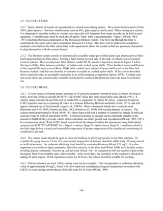 164
2.5 CULTURE TANKS
2.5.1 Stock cultures of mysids are maintained in a closed recirculating system. The system should consist of four
200-L glass aquaria. However, smaller tanks, such as 80-L glass aquaria, can be used. When setting up a system,
it is important to consider surface to volume ratio since this will determine how many mysids can be held in each
aquarium. If smaller tanks must be used, the 20-gallon "high" form is recommended. Figure 3 (Ward, 1984;
1991) illustrates the main components of the biological filtration system. The flow rate through the filter is
controlled by the water valve and is maintained between 4-5 L/min. This flow will be sufficient to establish a
moderate current (from the filter return line) in the aquarium to allow the mysids (which are positively rheotactic)
to align themselves with the current formed.
2.5.2 The filtration system consists of commercially-available under-gravel filter plates and external power filter.
Each aquarium has two filter plates, forming a false bottom on each side of the tank, on which 2 cm of crushed
coral are placed. The external power filter (Eheim, model 2017) canister is layered as shown in Figure 3 with a
thin layer of filter fiber between each layer of carbon and crushed oyster shells. There has been some modification
of the original filtration system (Ward, 1984), with crushed coral instead of oyster shells used on the filter bed,
because crushed coral does not dissolve in seawater as readily as crushed oyster shells. If the system described
above cannot be used, an acceptable alternative is an airlift pumping arrangement (Spotte, 1979). Crushed coral
and oyster shells are commercially available and should be washed with deionized water and autoclaved before
use.
2.6 CULTURE MEDIA
2.6.1 A clean source of filtered natural seawater (0.45 µm pore diameter) should be used to culture Mysidopsis
bahia, however, artificial seasalts (FORTY FATHOMS®
) have also been successfully used (Ward, 1993). A
salinity range between 20 and 30‰ can be used (25‰ is suggested) to culture M. bahia. Leger and Sorgeloos
(1982) reported success in culturing M. bahia in a formula following Dietrich and Kalle (Kalle, 1971), and still
report continued use of this formula (Leger et al., 1987b). Other commercial brands have also been used
(Reitsema and Neff, 1980; Nimmo and Iley, 1982; Nimmo et al., 1988) with varying degrees of success. The
culture methods presented in Ward (1984; 1991) have been tried with a number of commercial brands of artificial
seawater listed in Bidwell and Spotte (1985). Commercial brands of seasalts can be extremely variable in the
amount of NaHCO3 they provide, which, if not controlled, can affect growth and reproduction (Ward; 1989, 1991).
In a comparative study, Ward (1993) found normal larval development within the marsupium using both natural
seawater and FORTY FATHOMS®
(i.e., Stage I - embryo; Stage II - eyeless larva; Stage III - eyed larva which is
the final stage before release) and stressed the importance of proper preparation of the seasalts and monitoring of
conditions in the tank.
2.6.2 The culture media should be aged to allow the build-up of nitrifying bacteria in the filter substrate. To
expedite the aging process, 15 mL of a concentrated suspension of Artemia should be added daily. If using natural
or artificial seawater, the carbonate alkalinity level should be maintained between 90 and 120 mg/L. It is also
important to establish an algal community, Spirulina subsalsa, in the filter bed (Ward, 1984) and a healthy surface
dwelling diatom community, Nitzchia sp., on the walls (Ward, 1991) in conjunction with the transfer of part of the
biological filter from a healthy tank, when possible. After seven days, the suitability of the medium is checked by
adding 20 adult mysids. If the organisms survive for 96 hours, the culture should be suitable for stocking.
2.6.3 If brine solutions are used, 100‰ salinity must not be exceeded. This corresponds to a carbonate alkalinity
value of approximately 50 mg/L, which will allow relatively normal physiological mechanisms associated with
CaCO3 to occur during certain phases of the life cycle for M. bahia (Ward, 1989).
 