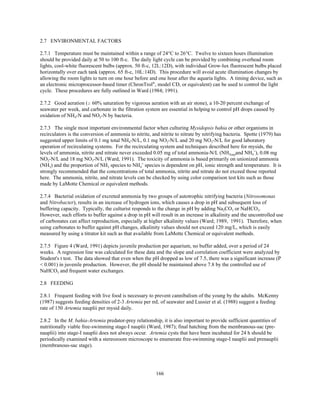 166
2.7 ENVIRONMENTAL FACTORS
2.7.1 Temperature must be maintained within a range of 24°C to 26°C. Twelve to sixteen hours illumination
should be provided daily at 50 to 100 ft-c. The daily light cycle can be provided by combining overhead room
lights, cool-white fluorescent bulbs (approx. 50 ft-c, 12L:12D), with individual Grow-lux fluorescent bulbs placed
horizontally over each tank (approx. 65 ft-c, 10L:14D). This procedure will avoid acute illumination changes by
allowing the room lights to turn on one hour before and one hour after the aquaria lights. A timing device, such as
an electronic microprocessor-based timer (ChronTrol®
, model CD, or equivalent) can be used to control the light
cycle. These procedures are fully outlined in Ward (1984; 1991).
2.7.2 Good aeration ($ 60% saturation by vigorous aeration with an air stone), a 10-20 percent exchange of
seawater per week, and carbonate in the filtration system are essential in helping to control pH drops caused by
oxidation of NH4-N and NO2-N by bacteria.
2.7.3 The single most important environmental factor when culturing Mysidopsis bahia or other organisms in
recirculators is the conversion of ammonia to nitrite, and nitrite to nitrate by nitrifying bacteria. Spotte (1979) has
suggested upper limits of 0.1 mg total NH4-N/L, 0.1 mg NO2-N/L and 20 mg NO3-N/L for good laboratory
operation of recirculating systems. For the recirculating system and techniques described here for mysids, the
levels of ammonia, nitrite and nitrate never exceeded 0.05 mg of total ammonia-N/L (NH3(aq)and NH4
+
), 0.08 mg
NO2-N/L and 18 mg NO3-N/L (Ward, 1991). The toxicity of ammonia is based primarily on unionized ammonia
(NH3) and the proportion of NH3 species to NH4
+
species is dependent on pH, ionic strength and temperature. It is
strongly recommended that the concentrations of total ammonia, nitrite and nitrate do not exceed those reported
here. The ammonia, nitrite, and nitrate levels can be checked by using color comparison test kits such as those
made by LaMotte Chemical or equivalent methods.
2.7.4 Bacterial oxidation of excreted ammonia by two groups of autotrophic nitrifying bacteria (Nitrosomonas
and Nitrobacter), results in an increase of hydrogen ions, which causes a drop in pH and subsequent loss of
buffering capacity. Typically, the culturist responds to the change in pH by adding Na2CO3 or NaHCO3.
However, such efforts to buffer against a drop in pH will result in an increase in alkalinity and the uncontrolled use
of carbonates can affect reproduction, especially at higher alkalinity values (Ward; 1989, 1991). Therefore, when
using carbonates to buffer against pH changes, alkalinity values should not exceed 120 mg/L, which is easily
measured by using a titrator kit such as that available from LaMotte Chemical or equivalent methods.
2.7.5 Figure 4 (Ward, 1991) depicts juvenile production per aquarium, no buffer added, over a period of 24
weeks. A regression line was calculated for these data and the slope and correlation coefficient were analyzed by
Student's t test. The data showed that even when the pH dropped as low of 7.5, there was a significant increase (P
< 0.001) in juvenile production. However, the pH should be maintained above 7.8 by the controlled use of
NaHCO3 and frequent water exchanges.
2.8 FEEDING
2.8.1 Frequent feeding with live food is necessary to prevent cannibalism of the young by the adults. McKenny
(1987) suggests feeding densities of 2-3 Artemia per mL of seawater and Lussier et al. (1988) suggest a feeding
rate of 150 Artemia nauplii per mysid daily.
2.8.2 In the M. bahia-Artemia predator-prey relationship, it is also important to provide sufficient quantities of
nutritionally viable free-swimming stage-I nauplii (Ward, 1987); final hatching from the membranous-sac (pre-
nauplii) into stage-I nauplii does not always occur. Artemia cysts that have been incubated for 24 h should be
periodically examined with a stereozoom microscope to enumerate free-swimming stage-I nauplii and prenauplii
(membranous-sac stage).
 