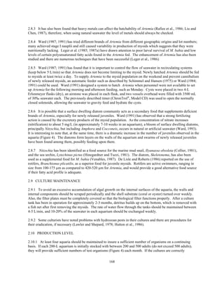 168
2.8.3 It has also been found that heavy metals can affect the hatchability of Artemia (Rafiee et al., 1986; Liu and
Chen, 1987), therefore, when using natural seawater the level of metals should always be checked.
2.8.4 Ward (1987; 1991) has tried different brands of Artemia from different geographic origins and lot numbers;
many achieved stage I nauplii and still caused variability in production of mysids which suggests that they were
nutritionally lacking. Leger et al. (1985; 1987a) have drawn attention to poor larval survival of M. bahia and low
levels of certain polyunsaturated fatty acids found in the Artemia fed. The enhancement of Artemia has also been
studied and there are numerous techniques that have been successful (Leger et al., 1986).
2.8.5 Ward (1987; 1991) has found that it is important to control the flow of seawater in recirculating systems
(keep below 5 L/min) so that Artemia does not become limiting to the mysid. Newly hatched Artemia should be fed
to mysids at least twice a day. To supply Artemia to the mysid population on the weekend and prevent cannibalism
of newly released mysids, an automatic feeder such as described by Schimmel and Hansen (1975) or Ward (1984;
1991) could be used. Ward (1991) designed a system to hatch Artemia when personnel were not available to set
up Artemia for the following morning and afternoon feeding, such as Monday. Cysts were placed in two 4-L
Erlenmeyer flasks (dry), an airstone was placed in each flask, and two vessels overhead were filled with 3500 mL
of 30‰ seawater each. The previously described timer (ChronTrol®
, Model CD) was used to open the normally
closed solenoids, allowing the seawater to gravity feed and hydrate the cysts.
2.8.6 It is possible that a surface dwelling diatom community acts as a secondary food that supplements deficient
brands of Artemia, especially for newly released juveniles. Ward (1991) has observed that a strong fertilizing
action is caused by the excretory products of the mysid population. As the concentration of nitrate increases
(nitrification) to about 5 mg/L (in approximately 7-10 weeks in an aquarium), a bloom of surface dwelling diatoms,
principally Nitzschia, but including Amphora and Cocconeis, occurs in natural or artificial seawater (Ward, 1993).
It is interesting to note that, at the same time, there is a dramatic increase in the number of juveniles observed in the
aquaria (Figure 4). The diatoms form layers on the walls of the aquarium and swarms of newly released juveniles
have been found among them, possibly feeding upon them.
2.8.7 Nitzschia has been identified as a food source for the marine mud snail, Ilyanassa obsoleta (Collier, 1981),
and the sea urchin, Lytechinus pictus (Hinegardner and Tuzzi, 1981). The diatom, Skeletonema, has also been
used as a supplemental food for M. bahia (Venables, 1987). De Lisle and Roberts (1986) reported on the use of
rotifers, Branchionus plicatilis, as a superior food for juvenile mysids. Rotifers are active swimmers, ranging in
size from 100-175 µm as compared to 420-520 µm for Artemia, and would provide a good alternative food source
if their fatty acid profile is adequate.
2.9 CULTURE MAINTENANCE
2.9.1 To avoid an excessive accumulation of algal growth on the internal surfaces of the aquaria, the walls and
internal components should be scraped periodically and the shell substrate (coral or oyster) turned over weekly.
Also, the filter plates must be completely covered so that the biological filter functions properly. After a culture
tank has been in operation for approximately 2-3 months, detritus builds up on the bottom, which is removed with
a fish net after first removing the mysids. The rate of water flow through the tanks should be maintained between
4-5 L/min, and 10-20% of the seawater in each aquarium should be exchanged weekly.
2.9.2 Some culturists have noted problems with hydrozoan pests in their cultures and there are procedures for
their eradication, if necessary (Lawler and Shepard, 1978; Hutton et al., 1986).
2.10 PRODUCTION LEVEL
2.10.1 At least four aquaria should be maintained to insure a sufficient number of organisms on a continuing
basis. If each 200-L aquarium is initially stocked with between 200 and 500 adults (do not exceed 500 adults),
they will provide sufficient numbers of test organisms (Figure 4) each month. If the cultures are correctly
 