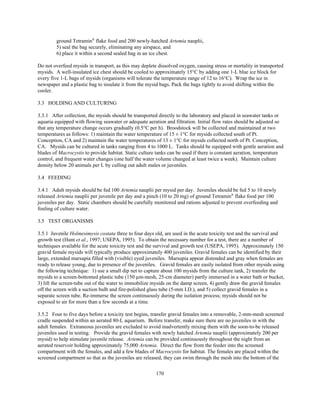 170
ground Tetramin®
flake food and 200 newly-hatched Artemia nauplii,
5) seal the bag securely, eliminating any airspace, and
6) place it within a second sealed bag in an ice chest.
Do not overfeed mysids in transport, as this may deplete dissolved oxygen, causing stress or mortality in transported
mysids. A well-insulated ice chest should be cooled to approximately 15°C by adding one 1-L blue ice block for
every five 1-L bags of mysids (organisms will tolerate the temperature range of 12 to 16°C). Wrap the ice in
newspaper and a plastic bag to insulate it from the mysid bags. Pack the bags tightly to avoid shifting within the
cooler.
3.3 HOLDING AND CULTURING
3.3.1 After collection, the mysids should be transported directly to the laboratory and placed in seawater tanks or
aquaria equipped with flowing seawater or adequate aeration and filtration. Initial flow rates should be adjusted so
that any temperature change occurs gradually (0.5°C per h). Broodstock will be collected and maintained at two
temperatures as follows: 1) maintain the water temperature of 15 ± 1°C for mysids collected south of Pt.
Conception, CA and 2) maintain the water temperatures of 13 ± 1°C for mysids collected north of Pt. Conception,
CA. Mysids can be cultured in tanks ranging from 4 to 1000 L. Tanks should be equipped with gentle aeration and
blades of Macrocystis to provide habitat. Static culture tanks can be used if there is constant aeration, temperature
control, and frequent water changes (one half the water volume changed at least twice a week). Maintain culture
density below 20 animals per L by culling out adult males or juveniles.
3.4 FEEDING
3.4.1 Adult mysids should be fed 100 Artemia nauplii per mysid per day. Juveniles should be fed 5 to 10 newly
released Artemia nauplii per juvenile per day and a pinch (10 to 20 mg) of ground Tetramin®
flake food per 100
juveniles per day. Static chambers should be carefully monitored and rations adjusted to prevent overfeeding and
fouling of culture water.
3.5 TEST ORGANISMS
3.5.1 Juvenile Holmesimysis costata three to four days old, are used in the acute toxicity test and the survival and
growth test (Hunt et al., 1997; USEPA, 1995). To obtain the necessary number for a test, there are a number of
techniques available for the acute toxicity test and the survival and growth test (USEPA, 1995). Approximately 150
gravid female mysids will typically produce approximately 400 juveniles. Gravid females can be identified by their
large, extended marsupia filled with (visible) eyed juveniles. Marsupia appear distended and gray when females are
ready to release young, due to presence of the juveniles. Gravid females are easily isolated from other mysids using
the following technique: 1) use a small dip net to capture about 100 mysids from the culture tank, 2) transfer the
mysids to a screen-bottomed plastic tube (150 µm-mesh, 25-cm diameter) partly immersed in a water bath or bucket,
3) lift the screen-tube out of the water to immobilize mysids on the damp screen, 4) gently draw the gravid females
off the screen with a suction bulb and fire-polished glass tube (5-mm I.D.), and 5) collect gravid females in a
separate screen tube. Re-immerse the screen continuously during the isolation process; mysids should not be
exposed to air for more than a few seconds at a time.
3.5.2 Four to five days before a toxicity test begins, transfer gravid females into a removable, 2-mm-mesh screened
cradle suspended within an aerated 80-L aquarium. Before transfer, make sure there are no juveniles in with the
adult females. Extraneous juveniles are excluded to avoid inadvertently mixing them with the soon-to-be released
juveniles used in testing. Provide the gravid females with newly hatched Artemia nauplii (approximately 200 per
mysid) to help stimulate juvenile release. Artemia can be provided continuously throughout the night from an
aerated reservoir holding approximately 75,000 Artemia. Direct the flow from the feeder into the screened
compartment with the females, and add a few blades of Macrocystis for habitat. The females are placed within the
screened compartment so that as the juveniles are released, they can swim through the mesh into the bottom of the
 