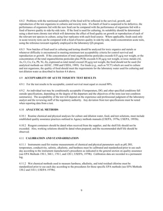 9
4.8.2 Problems with the nutritional suitability of the food will be reflected in the survival, growth, and
reproduction of the test organisms in cultures and toxicity tests. If a batch of food is suspected to be defective, the
performance of organisms fed with the new food can be compared with the performance of organisms fed with a
food of known quality in side-by-side tests. If the food is used for culturing, its suitability should be determined
using a short-term chronic test which will determine the effect of food quality on growth or reproduction of each of
the relevant test species in culture, using four replicates with each food source. Where applicable, foods used only
in acute toxicity tests can be compared with a food of known quality in side-by-side, multi-concentration acute tests,
using the reference toxicant regularly employed in the laboratory QA program.
4.8.3 New batches of food used in culturing and testing should be analyzed for toxic organics and metals or
whenever difficulty is encountered in meeting minimum test acceptability criteria for control survival and
reproduction or growth. If the concentration of total organochlorine pesticides exceeds 0.l5 µg/g wet weight, or the
concentration of the total organochlorine pesticides plus PCBs exceeds 0.30 µg/g wet weight, or toxic metals (Al,
As, Cr, Co, Cu, Pb, Ni, Zn, expressed as total metal) exceed 20 µg/g wet weight, the food should not be used (for
analytical methods see AOAC, 1990 and USDA, 1989). For foods (e.g., such as YCT) which are used to culture
and test organisms, the quality of food should meet the requirements for the laboratory water used for culturing and
test dilution water as described in Section 4.4 above.
4.9 ACCEPTABILITY OF ACUTE TOXICITY TEST RESULTS
4.9.1 For the test results to be acceptable, control survival must equal or exceed 90%.
4.9.2 An individual test may be conditionally acceptable if temperature, DO, and other specified conditions fall
outside specifications, depending on the degree of the departure and the objectives of the tests (see test condition
summaries). The acceptability of the test will depend on the experience and professional judgment of the laboratory
analyst and the reviewing staff of the regulatory authority. Any deviation from test specifications must be noted
when reporting data from a test.
4.10 ANALYTICAL METHODS
4.10.1 Routine chemical and physical analyses for culture and dilution water, food, and test solutions, must include
established quality assurance practices outlined in Agency methods manuals (USEPA, 1979a; USEPA, 1993b).
4.10.2 Reagent containers should be dated when received from the supplier, and the shelf life should not be
exceeded. Also, working solutions should be dated when prepared, and the recommended shelf life should be
observed.
4.11 CALIBRATION AND STANDARDIZATION
4.11.1 Instruments used for routine measurements of chemical and physical parameters such as pH, DO,
temperature, conductivity, salinity, alkalinity, and hardness must be calibrated and standardized prior to use each
day according to the instrument manufacturer's procedures as indicated in the general section on quality assurance
(see EPA Methods 150.1, 360.1, 170.1, and 120.1; USEPA, 1979b). Calibration data are recorded in a permanent
log.
4.11.2 Wet chemical methods used to measure hardness, alkalinity, and total residual chlorine must be
standardized prior to use each day according to the procedures for those specific EPA methods (see EPA Methods
130.2 and 310.1; USEPA 1979b).
 