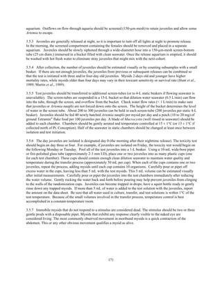 171
aquarium. Outflows on flow-through aquaria should be screened (150-µm-mesh) to retain juveniles and allow some
Artemia to escape.
3.5.3 Juveniles are generally released at night, so it is important to turn off all lights at night to promote release.
In the morning, the screened compartment containing the females should be removed and placed in a separate
aquarium. Juveniles should be slowly siphoned through a wide-diameter hose into a 150-µm-mesh screen-bottom
tube (25 cm diam.) immersed in a bucket filled with clean seawater. Once the release aquarium is emptied, it should
be washed with hot fresh water to eliminate stray juveniles that might mix with the next cohort.
3.5.4 After collection, the number of juveniles should be estimated visually or by counting subsamples with a small
beaker. If there are not enough juveniles, the juveniles from previous or subsequent releases can be combined so
that the test is initiated with three and/or four-day old juveniles. Mysids 2-days old and younger have higher
mortality rates, while mysids older than four days may vary in their toxicant sensitivity or survival rate (Hunt et al.,
1989; Martin et al., 1989).
3.5.5 Test juveniles should be transferred to additional screen-tubes (or to 4-L static beakers if flowing seawater is
unavailable). The screen-tubes are suspended in a 15-L bucket so that dilution water seawater (0.5 L/min) can flow
into the tube, through the screen, and overflow from the bucket. Check water flow rates (< 1 L/min) to make sure
that juveniles or Artemia nauplii are not forced down onto the screen. The height of the bucket determines the level
of water in the screen tube. About 200 to 300 juveniles can be held in each screen-tube (200 juveniles per static 4-L
beaker). Juveniles should be fed 40 newly hatched Artemia nauplii per mysid per day and a pinch (10 to 20 mg) of
ground Tetramin®
flake food per 100 juveniles per day. A blade of Macrocystis (well rinsed in seawater) should be
added to each chamber. Chambers should be gently aerated and temperature controlled at 15 ± 1°C (or 13 ± 1°C if
collected north of Pt. Conception). Half of the seawater in static chambers should be changed at least once between
isolation and test initiation.
3.5.6 The day juveniles are isolated is designated day 0 (the morning after their nighttime release). The toxicity test
should begin on day three or four. For example, if juveniles are isolated on Friday, the toxicity test would begin on
the following Monday or Tuesday. Pool all of the test juveniles into a 1-L beaker. Using a 10-mL wide-bore pipet
or fire-polished glass tube (approximately 2-3 mm I.D), place one or two juveniles into as many plastic cups (one
for each test chamber). These cups should contain enough clean dilution seawater to maintain water quality and
temperature during the transfer process (approximately 50 mL per cup). When each of the cups contains one or two
juveniles, repeat the process, adding mysids until each cup contains 10 organisms. Carefully pour or pipet off
excess water in the cups, leaving less than 5 mL with the test mysids. This 5 mL volume can be estimated visually
after initial measurements. Carefully pour or pipet the juveniles into the test chambers immediately after reducing
the water volume. Gently rocking the water back and forth before pouring may help prevent juveniles from clinging
to the walls of the randomization cups. Juveniles can become trapped in drops; have a squirt bottle ready to gently
rinse down any trapped mysids. If more than 5 mL of water is added to the test solution with the juveniles, report
the amount on the data sheet. Be sure that all water used in culture, transfer, and test solutions is within 1°C of the
test temperature. Because of the small volumes involved in the transfer process, temperature control is best
accomplished in a constant-temperature room.
3.5.7 Immobile mysids that do not respond to a stimulus are considered dead. The stimulus should be two or three
gentle prods with a disposable pipet. Mysids that exhibit any response clearly visible to the naked eye are
considered living. The most commonly observed movement in moribund mysids is a quick contraction of the
abdomen. This or any other obvious movement qualifies a mysid as alive.
 