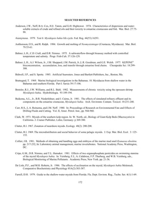 172
SELECTED REFERENCES
Anderson, J.W., Neff, B.A. Cox, H.E. Tatem, and G.H. Hightower. 1974. Characteristics of dispersions and water-
soluble extracts of crude and refined oils and their toxicity to estuarine crustaceans and fish. Mar. Biol. 27:75-
88.
Anonymous. 1979. Test 6: Mysidopsis bahia life cycle. Fed. Reg. 44(53):16291.
Astthorsson, O.S., and R. Ralph. 1984. Growth and molting of Neomysisinteger (Crustacea, Mysidacea). Mar. Biol.
79:55-61.
Bahner, L.H., C.D. Craft, and D.R. Nimmo. 1975. A saltwaterflow-through bioassay method with controlled
temperature and salinity. Progr. Fish-Cult. 37:126-129.
Bahner, L.H., A.J. Wilson, Jr., J.M. Sheppard, J.M. Patrick, Jr.,L.R. Goodman, and G.E. Walsh. 1977. KEPONE®
bioconcentration, accumulation, loss, and transfer through estuarine food chains. Chesapeake Sci. 18:299-
308.
Bidwell, J.P., and S. Spotte. 1985. Artificial Seawaters. Jones and Bartlett Publishers, Inc., Boston, Ma.
Brattegard, T. 1969. Marine biological investigations in the Bahamas. 10. Mysidacea from shallow water in the
Bahamas and southern Florida. Part I. Sarsia 39:17-106.
Breteler, R.J., J.W. Williams, and R.L. Buhl. 1982. Measurements of chronic toxicity using the opossum shrimp
Mysidopsis bahia. Hydrobiologia. 93:189-194.
Buikema, A.L., Jr., B.R. Niederlehner, and J. Cairns, Jr. 1981. The effects of simulated refinery effluent and its
components on the estuarine crustacean, Mysidopsis bahia. Arch. Environm. Contam. Toxicol. 10:231-240.
Carr, R.S., L.A. Reitsema, and J.M. Neff. 1980. In: Proceedings of Research on Environmental Fate and Effects of
Drilling Fluids and Cutting. Vol. II, Amer. Petrol. Inst., pp. 944-960.
Clark, W. 1971. Mysids of the southern kelp region. In: W. North, ed., Biology of Giant Kelp Beds (Macrocystis) in
California. J. Cramer Publisher, Lehre, Germany: p 369-380.
Clutter, R.I. 1967. Zonation of nearshore mysids. Ecology. 48(2): 200-208.
Clutter, R.I. 1969. The microdistribution and social behavior of some pelagic mysids. J. Exp. Mar. Biol. Ecol. 3: 125-
155.
Collier, J.R. 1981. Methods of obtaining and handling eggs and embryos of the marine mud snail Ilyanassa obsoleta.
pp. 217-232, In: Laboratory animal management, marine invertebrates. National Academy Press, Washington,
DC.
Cripe, G.M., D.R. Nimmo, and T.L. Hamaker. 1981. Effects of two organophosphate pesticides on swimming stamina
of the mysid Mysidopsis bahia. In: Vernberg, F.J., A. Calabrese, F.P. Thurberg, and W.B. Vernberg, eds.,
Biological Monitoring of Marine Pollutants. Academic Press, New York. pp. 21-36.
De Lisle, P.F., and M.H. Roberts, Jr. 1986. The effects of acclimation on the mysid, Mysidopsis bahia Molenock.
Comparative Biochemistry and Physiology 85A(2):383-387.
Farrell, D.H. 1979. Guide to the shallow-water mysids from Florida. Fla. Dept. Environ. Reg., Techn. Ser. 4(1):1-69.
 