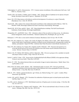173
Fotheringham, N., and S.L. Brunenmeister. 1975. Common marine invertebrates of the northwestern Gulf coast. Gulf
Publ. Co., Houston, Texas.
Gentile, S.M., J.H. Gentile, J. Walker, and J.F. Heltshe. 1982. Chronic effects of cadmium on two species of mysid
shrimp: Mysidopsis bahia and M. bigelowi. Hydrobiol. 93:195-204.
Green, J.M. 1970. Observations on the behavior and larval development of Acanthomysis sculpta (Tattersall),
(Mysidacea). Can. J. Zool. 48: 289-292.
Heard, R.W. 1982. Guide to the common tidal marsh invertebrates of the northeastern Gulf of Mexico. Publ. No.
MASGP-79-004, Mississippi-Alabama Sea Grant Consortium, Ocean Springs, Mississippi.
Heard, R.W., W.W. Price, and K.C. Stuck. 1987. Mysid identification workshop. The Gulf Coast Research
Laboratory, Oceans Springs, Mississippi (unpublished).
Hinegardner, R.T., and M.M.R. Tuzzi. 1981. Laboratory culture of the sea urchin Lytechinus pictus. In: Laboratory
animal management, marine invertebrates. National Academy Press, Washington, DC. pp. 291-302.
Holmquist, C. 1979. Mysis costata and its relations (Crustacea, Mysidacea). Zool. Jb. Syst. 106: 471-499.
Hunt, J.W., B.S. Anderson, S.L. Turpen, A.R. Coulen, M. Martin, F.H. Palmer, and J.J. Janik. 1989. Marine bioassay
project fourth report: Experimental evaluation of effluent toxicity testing protocols with giant kelp, mysids, red
abalone, and topsmelt. Report 89-5WQ. California State Water Resources Control Board, Sacramento, CA.
Hunt, J.W., B.S. Anderson, S.L.Turpen, M.A. Englund, and W.J. Piekarski. 1997. Precision and sensitivity of a
seven-day growth and survival toxicity test using the west coast marine mysid crustacean Holmesimysis
costata. Environ. Toxicol. Chem. 16: 824-834.
Hutton, C.H., P.F. Delisle, M.H. Roberts, and D.A. Hepworth. 1986. Chrysaora quinquecirrha: a predator on mysids
(Mysidopsis bahia) in culture. Progr. Fish-Cult. 48:154-155.
Jacobs, F., and G.C. Grant. 1974. Acute toxicity of unbleached kraft mill effluent (UKME) to the oppossum shrimp,
Neomysis americana Smith. Water Res. 8:439-445.
Jensen, J.P. 1958. The relation between body size and number of eggs in marine malacostraces. Meddr. Danm. Fisk.-
og Havunders 2:1-25.
Johns, D.M., W.J. Berry, and W. Walton. 1981. International study on Artemia. XVI. Survival, growth and
reproductive potential of the mysid Mysidopsis bahia Molenock fed various geographical strains of the brine
shrimp Artemia. J. Exp. Mar. Biol. Ecol. 53:209-219.
Kalle, K. 1971. Salinity: general introduction. In: O. Kinne, ed., Marine Ecology, Vol. 1, part 2. London, Wiley-
Interscience. pp. 683-688.
Lawler, A.R., and S.L. Shepard. 1978. Procedures for eradication of hydrozoan pests in closed-system mysid culture.
Gulf Res. Rept. 6:177-178.
Lee, D.R., and A.L. Buikema, Jr. 1979. Molt-Related sensitivity of Daphnia pulex in toxicity testing. J. Fish. Res. Bd.
Can. 36:1129-1133.
Leger, P., D.A. Bengtson, K.L. Simpson, and P. Sorgeloos. 1986. The use and nutritional value of Artemia as a food
source. Oceanogr. Mar. Biol. Ann. Rev. 24:521-623.
 