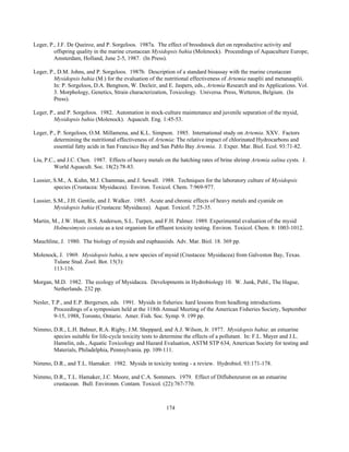 174
Leger, P., J.F. De Queiroz, and P. Sorgeloos. 1987a. The effect of broodstock diet on reproductive activity and
offspring quality in the marine crustacean Mysidopsis bahia (Molenock). Proceedings of Aquaculture Europe,
Amsterdam, Holland, June 2-5, 1987. (In Press).
Leger, P., D.M. Johns, and P. Sorgeloos. 1987b. Description of a standard bioassay with the marine crustacean
Mysidopsis bahia (M.) for the evaluation of the nutritional effectiveness of Artemia nauplii and metanauplii.
In: P. Sorgeloos, D.A. Bengtson, W. Decleir, and E. Jaspers, eds., Artemia Research and its Applications. Vol.
3. Morphology, Genetics, Strain characterization, Toxicology. Universa. Press, Wetteren, Belgium. (In
Press).
Leger, P., and P. Sorgeloos. 1982. Automation in stock-culture maintenance and juvenile separation of the mysid,
Mysidopsis bahia (Molenock). Aquacult. Eng. 1:45-53.
Leger, P., P. Sorgeloos, O.M. Millamena, and K.L. Simpson. 1985. International study on Artemia. XXV. Factors
determining the nutritional effectiveness of Artemia: The relative impact of chlorinated Hydrocarbons and
essential fatty acids in San Francisco Bay and San Pablo Bay Artemia. J. Exper. Mar. Biol. Ecol. 93:71-82.
Liu, P.C., and J.C. Chen. 1987. Effects of heavy metals on the hatching rates of brine shrimp Artemia salina cysts. J.
World Aquacult. Soc. 18(2):78-83.
Lussier, S.M., A. Kuhn, M.J. Chammas, and J. Sewall. 1988. Techniques for the laboratory culture of Mysidopsis
species (Crustacea: Mysidacea). Environ. Toxicol. Chem. 7:969-977.
Lussier, S.M., J.H. Gentile, and J. Walker. 1985. Acute and chronic effects of heavy metals and cyanide on
Mysidopsis bahia (Crustacea: Mysidacea). Aquat. Toxicol. 7:25-35.
Martin, M., J.W. Hunt, B.S. Anderson, S.L. Turpen, and F.H. Palmer. 1989. Experimental evaluation of the mysid
Holmesimysis costata as a test organism for effluent toxicity testing. Environ. Toxicol. Chem. 8: 1003-1012.
Mauchline, J. 1980. The biology of mysids and euphausiids. Adv. Mar. Biol. 18. 369 pp.
Molenock, J. 1969. Mysidopsis bahia, a new species of mysid (Crustacea: Mysidacea) from Galveston Bay, Texas.
Tulane Stud. Zool. Bot. 15(3):
113-116.
Morgan, M.D. 1982. The ecology of Mysidacea. Developments in Hydrobiology 10. W. Junk, Publ., The Hague,
Netherlands. 232 pp.
Nesler, T.P., and E.P. Bergersen, eds. 1991. Mysids in fisheries: hard lessons from headlong introductions.
Proceedings of a symposium held at the 118th Annual Meeting of the American Fisheries Society, September
9-15, 1988, Toronto, Ontario. Amer. Fish. Soc. Symp. 9. 199 pp.
Nimmo, D.R., L.H. Bahner, R.A. Rigby, J.M. Sheppard, and A.J. Wilson, Jr. 1977. Mysidopsis bahia: an estuarine
species suitable for life-cycle toxicity tests to determine the effects of a pollutant. In: F.L. Mayer and J.L.
Hamelin, eds., Aquatic Toxicology and Hazard Evaluation, ASTM STP 634, American Society for testing and
Materials, Philadelphia, Pennsylvania. pp. 109-111.
Nimmo, D.R., and T.L. Hamaker. 1982. Mysids in toxicity testing - a review. Hydrobiol. 93:171-178.
Nimmo, D.R., T.L. Hamaker, J.C. Moore, and C.A. Sommers. 1979. Effect of Diflubenzuron on an estuarine
crustacean. Bull. Environm. Contam. Toxicol. (22):767-770.
 