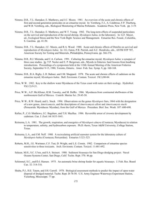 175
Nimmo, D.R., T.L. Hamaker, E. Matthews, and J.C. Moore. 1981. An overview of the acute and chronic effects of
first and second generation pesticides on an estuarine mysid. In: Vernberg, F.J., A. Calabrese, F.P. Thurberg,
and W.B. Vernberg, eds., Biological Monitoring of Marine Pollutants. Academic Press, New York. pp. 3-19.
Nimmo, D.R., T.L. Hamaker, E. Matthews, and W.T. Young. 1982. The long-term effects of suspended particulates
on the survival and reproduction of the mysid shrimp, Mysidopsis bahia, in the laboratory. In: G.F. Mayer,
ed., Ecological Stress and the New York Bight: Science and Management. Estuarine Res. Found., Columbia,
S. Carolina. pp. 41-50.
Nimmo, D.R., T.L. Hamaker, J.C. Moore, and R.A. Wood. 1980. Acute and chronic effects of Dimilin on survival and
reproduction of Mysidopsis bahia. In: J.G. Eaton, P.R. Parrish, and A.C. Hendricks, eds., ASTM STP 707,
American Society for Testing and Materials, Philadelphia, Pennsylvania. pp. 366-376.
Nimmo, D.R., R.J. Mirenda, and C.A. Carlson. 1991. Culturing the estuarine mysid, Mysidopsis bahia: a synopsis of
three case studies. In: T.P. Nesler and E. P. Bergersen, eds., Mysids in fisheries: hard lessons from headlong
introductions. Proceedings of a symposium held at the 118th Annual Meeting of the American Fisheries
Society, September 9-15, 1988, Toronto, Ontario. Amer. Fish. Soc. Symp. 9, pp. 160-168.
Nimmo, D.R., R.A. Rigby, L.H. Bahner, and J.M. Sheppard. 1978. The acute and chronic effects of cadmium on the
estuarine mysid, Mysidopsis bahia. Bull. Environm. Contam. Toxicol. 19(1):80-84.
Price, W.W. 1982. Key to the shallow water Mysidacea of the Texas coast with notes on their ecology. Hydrobiol.
93(1/2):9-21.
Price, W.W., A.P. McAllister, R.M. Towsley, and M. DelRe. 1986. Mysidacea from continental shelfwaters of the
northwestern Gulf of Mexico. Contrib. Marine Sci. 29:45-58.
Price, W.W., R.W. Heard, and L. Stuck. 1994. Observations on the genus Mysidopsis Sars, 1864 with the designation
of a new genus, Americamysis, and the descriptions of Americamysis alleni and Americamysis stucki
(Peracarida: Mysidacea: Mysidae), from the Gulf of Mexico. Procedure. Biol. Soc. Wash. 107: 680-698.
Rafiee, P., C.O. Matthews, J.C. Bagshaw, and T.H. MacRae. 1986. Reversible arrest of Artemia development by
cadmium. Can. J. Zool. 64:1633-1641.
Reitsema, L.A. 1981. The growth, respiration, and energetics of Mysidopsis almyra (Crustacea; Mysidacea) in relation
to temperature, salinity, and hydrocarbon exposure. Ph.D. thesis, Texas A&M University, College Station,
Texas.
Reitsema, L.A., and J.M. Neff. 1980. A recirculating artificial seawater system for the laboratory culture of
Mysidopsis bahia (Crustacea; Pericaridea). Estuaries 3:321-323.
Roberts, M.H., J.E. Warinner, C.F. Tsai, D. Wright, and L.E. Cronin. 1982. Comparison of estuarine species
sensitivities to three toxicants. Arch. Environm. Contam. Toxicol. 11:681-692.
Salazar, M.H., S.C. U'ren, and S.A. Steinert. 1980. Sediment bioassays for San Diego dredging project. Naval
Oceans Systems Center, San Diego, Calif. Techn. Rept. 570. 46 pp.
Schimmel, S.C., and D.J. Hansen. 1975. An automatic brine shrimp feeder for aquatic bioassays. J. Fish. Res. Board
Can. 32: 314-316.
Shuba, P.J., H.E. Tatem, and J.H. Carroll. 1978. Biological assessment methods to predict the impact of open-water
disposal of dredged material. Techn. Rept. D-78-50. U.S. Army Engineer Waterways Experiment Station,
Vicksburg, Mississippi. 77 pp.
 